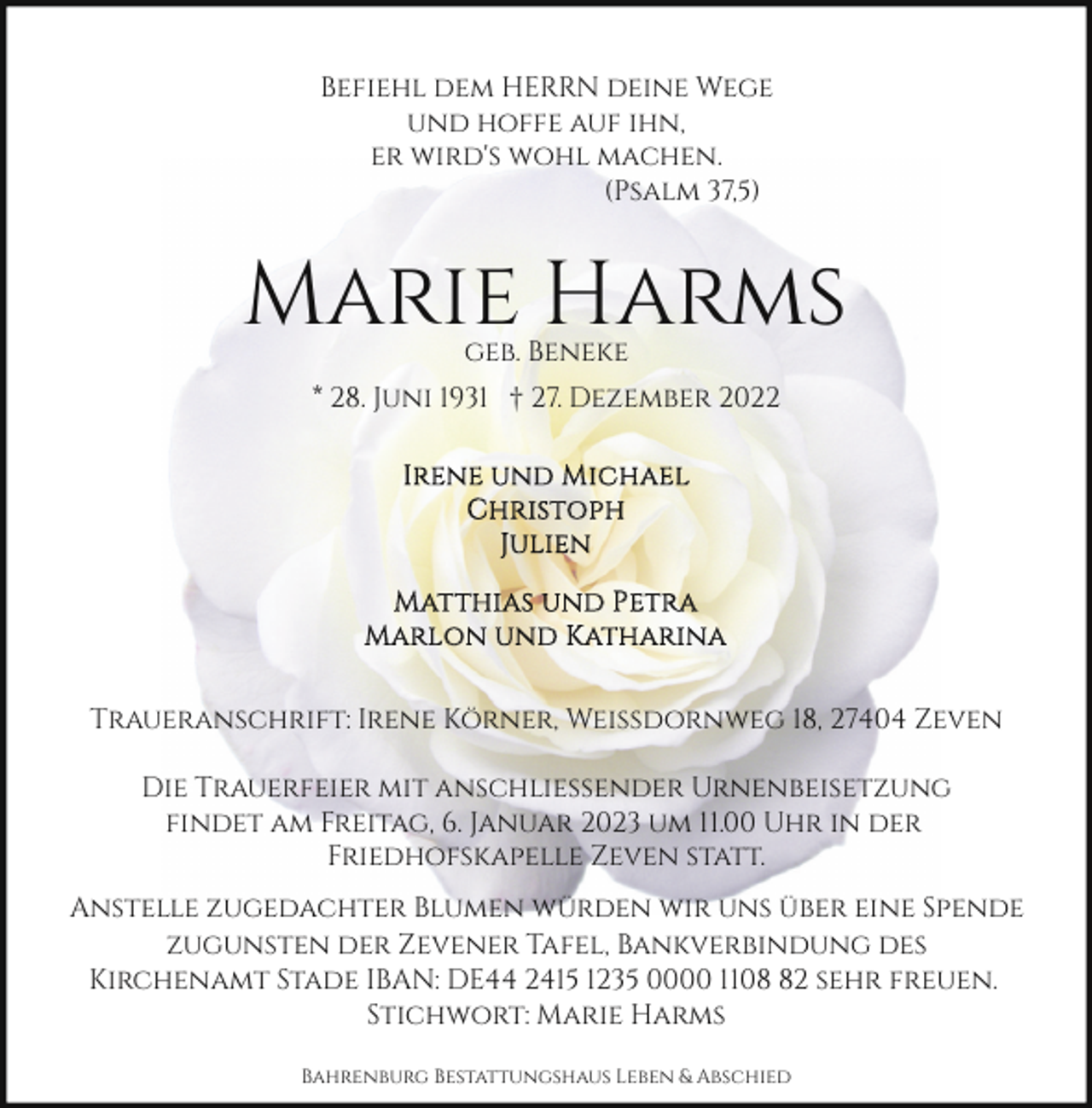 <p>Befiehl dem HERRN deine Wege<br />und hoffe auf ihn,<br />er wird's wohl machen.<br />(Psalm 37,5)</p><p>Marie Harms<br />geb. Beneke</p><p>* 28. Juni 1931 † 27. Dezember 2022</p><p>Traueranschrift: Irene Körner, Weißdornweg 18, 27404 Zeven<br />Die Trauerfeier mit anschließender Urnenbeisetzung<br />findet am Freitag, 6. Januar 2023 um 11.00 Uhr in der<br />Friedhofskapelle Zeven statt.<br />Anstelle zugedachter Blumen würden wir uns über eine Spende<br />zugunsten der Zevener Tafel, Bankverbindung des<br />Kirchenamt Stade IBAN: DE44 2415 1235 0000 1102 sehr freuen.<br />Stichwort: Marie Harms<br />Bahrenburg Bestattungshaus Leben &amp; Abschied</p>