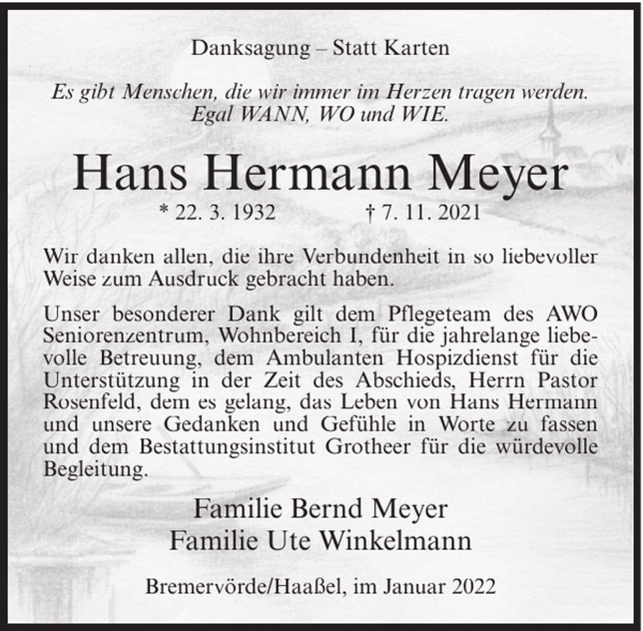 <p>Danksagung – Statt Karten<br />Es gibt Menschen, die wir immer im Herzen tragen werden.<br />Egal WANN, WO und WIE.</p><p>Hans Hermann Meyer<br />* 22. 3. 1932</p><p>† 7. 11. 2021</p><p>Wir danken allen, die ihre Verbundenheit in so liebevoller<br />Weise zum Ausdruck gebracht haben.<br />Unser besonderer Dank gilt dem Pflegeteam des AWO<br />Seniorenzentrum, Wohnbereich I, für die jahrelange liebevolle Betreuung, dem Ambulanten Hospizdienst für die<br />Unterstützung in der Zeit des Abschieds, Herrn Pastor<br />Rosenfeld, dem es gelang, das Leben von Hans Hermann<br />und unsere Gedanken und Gefühle in Worte zu fassen<br />und dem Bestattungsinstitut Grotheer für die würdevolle<br />Begleitung.</p><p>Familie Bernd Meyer<br />Familie Ute Winkelmann<br />Bremervörde/Haaßel, im Januar 2022</p>