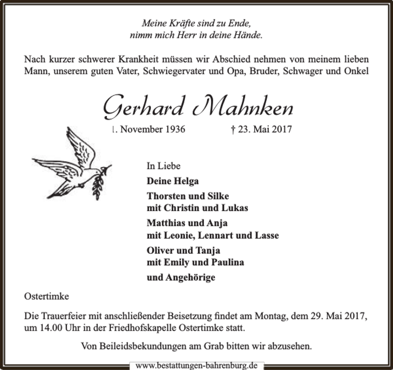 <p>Meine Kräfte sind zu Ende,<br />nimm mich Herr in deine Hände.<br />Nach kurzer schwerer Krankheit müssen wir Abschied nehmen von meinem lieben<br />Mann, unserem guten Vater, Schwiegervater und Opa, Bruder, Schwager und Onkel</p><p>Gerhard Mahnken<br />* 1. November 1936</p><p>† 23. Mai 2017</p><p>In Liebe<br />Deine Helga<br />Thorsten und Silke<br />mit Christin und Lukas<br />Matthias und Anja<br />mit Leonie, Lennart und Lasse<br />Oliver und Tanja<br />mit Emily und Paulina<br />und Angehörige<br />Ostertimke<br />Die Trauerfeier mit anschließender Beisetzung ﬁndet am Montag, dem 29. Mai 2017,<br />um 14.00 Uhr in der Friedhofskapelle Ostertimke statt.<br />Von Beileidsbekundungen am Grab bitten wir abzusehen.<br />www.bbestattungen-bbahhrenbburg.dde</p>