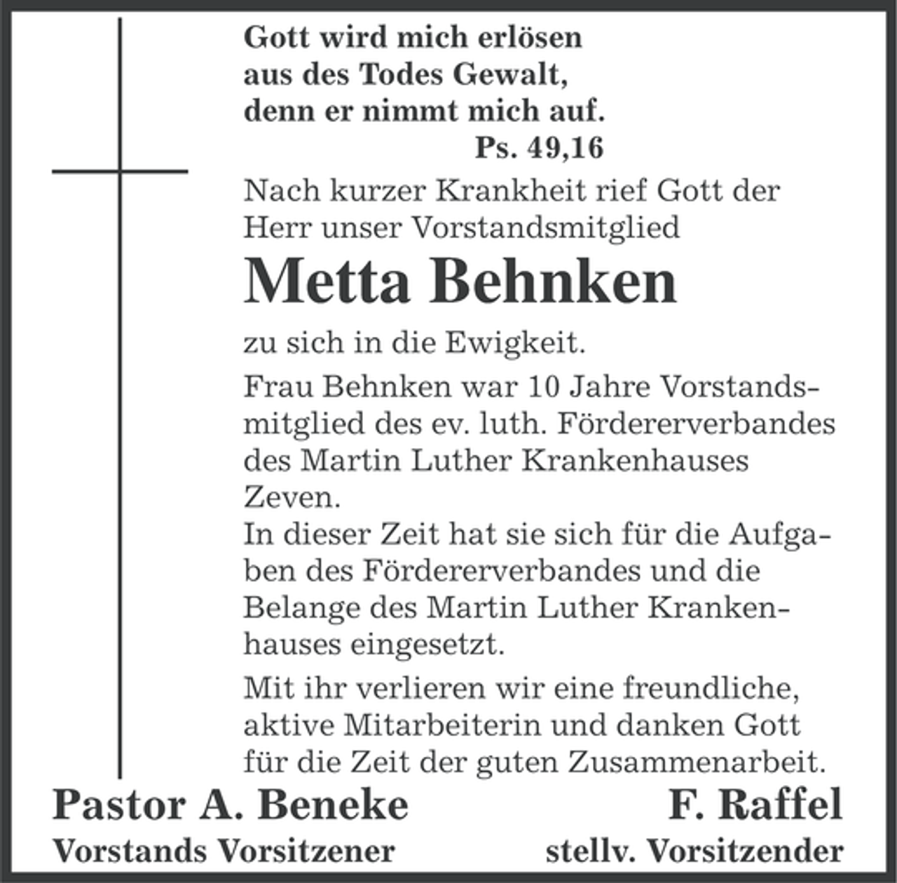 <p>Gott wird mich erlösen<br />aus des Todes Gewalt,<br />denn er nimmt mich auf.<br />Ps. 49,16<br />Nach kurzer Krankheit rief Gott der<br />Herr unser Vorstandsmitglied</p><p>Metta Behnken<br />zu sich in die Ewigkeit.<br />Frau Behnken war 10 Jahre Vorstandsmitglied des ev. luth. Fördererverbandes<br />des Martin Luther Krankenhauses<br />Zeven.<br />In dieser Zeit hat sie sich für die Aufgaben des Fördererverbandes und die<br />Belange des Martin Luther Krankenhauses eingesetzt.<br />Mit ihr verlieren wir eine freundliche,<br />aktive Mitarbeiterin und danken Gott<br />für die Zeit der guten Zusammenarbeit.</p><p>Pastor A. Beneke<br />Vorstands Vorsitzener</p><p>F. Raffel<br />stellv. Vorsitzender</p>
