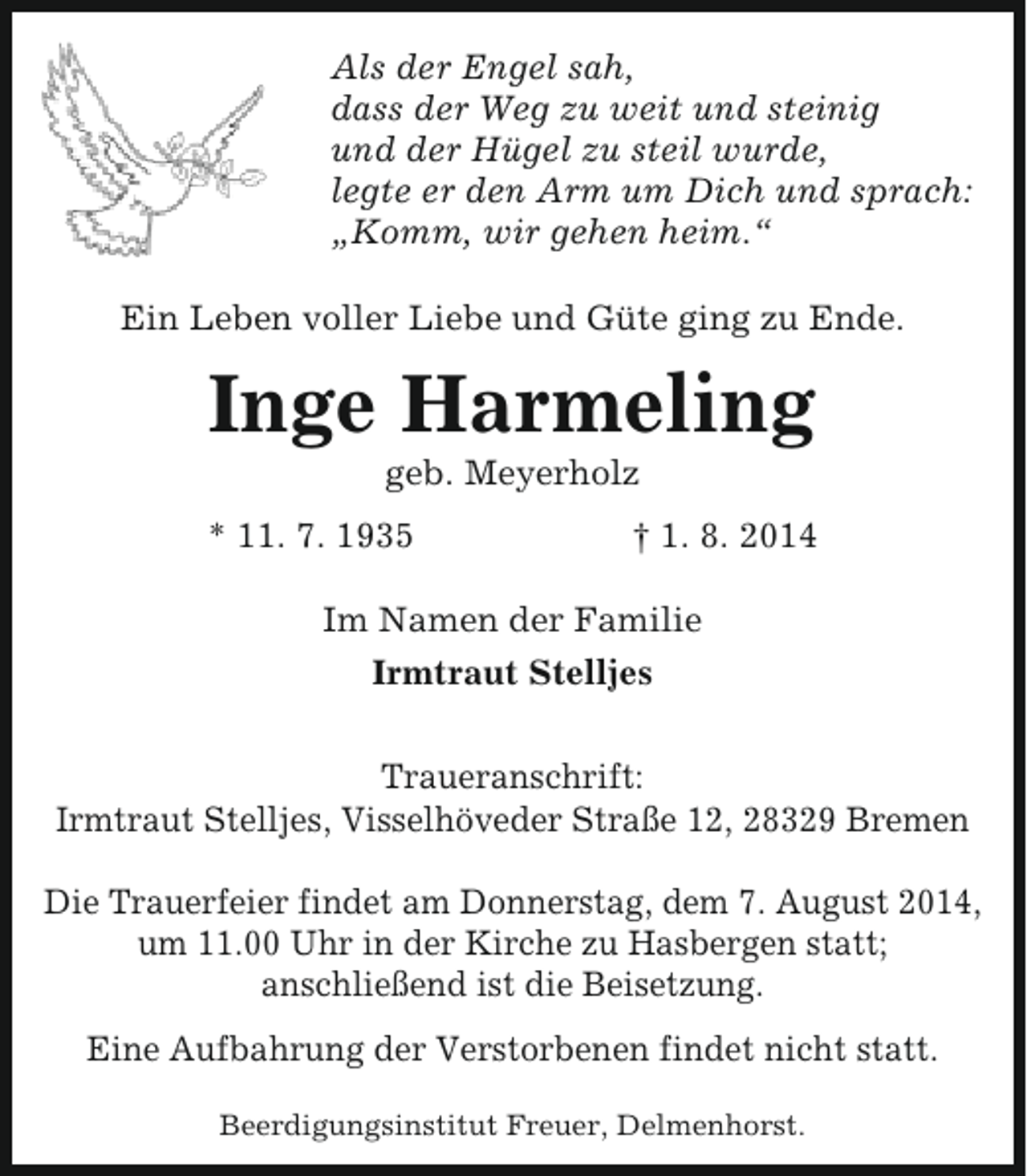 <p>Als der Engel sah,<br />dass der Weg zu weit und steinig<br />und der Hügel zu steil wurde,<br />legte er den Arm um Dich und sprach:<br />„Komm, wir gehen heim.“<br />Ein Leben voller Liebe und Güte ging zu Ende.</p><p>Inge Harmeling<br />geb. Meyerholz</p><p>* 11. 7. 1935</p><p>† 1. 8. 2014</p><p>Im Namen der Familie<br />Irmtraut Stelljes<br />Traueranschrift:<br />Irmtraut Stelljes, Visselhöveder Straße 12, 28329 Bremen<br />Die Trauerfeier findet am Donnerstag, dem 7. August 2014,<br />um 11.00 Uhr in der Kirche zu Hasbergen statt;<br />anschließend ist die Beisetzung.<br />Eine Aufbahrung der Verstorbenen findet nicht statt.<br />Beerdigungsinstitut Freuer, Delmenhorst.</p>