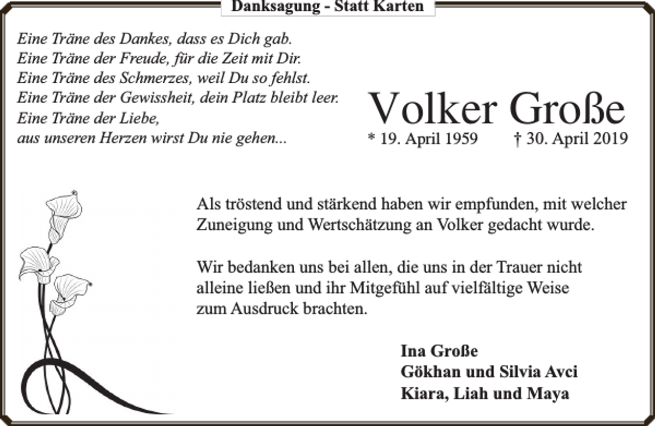 <p>Danksagung - Statt Karten<br />Eine Träne des Dankes, dass es Dich gab.<br />Eine Träne der Freude, für die Zeit mit Dir.<br />Eine Träne des Schmerzes, weil Du so fehlst.<br />Eine Träne der Gewissheit, dein Platz bleibt leer.<br />Eine Träne der Liebe,<br />aus unseren Herzen wirst Du nie gehen...</p><p>Volker Große<br />* 19. April 1959</p><p>† 30. April 2019</p><p>Als tröstend und stärkend haben wir empfunden, mit welcher<br />Zuneigung und Wertschätzung an Volker gedacht wurde.<br />Wir bedanken uns bei allen, die uns in der Trauer nicht<br />alleine ließen und ihr Mitgefühl auf vielfä<br />fältige Weise<br />zum Ausdruck brachten.<br />Ina Große<br />Gökhan und Silvia Avci<br />Kiara, Liah und Maya</p>