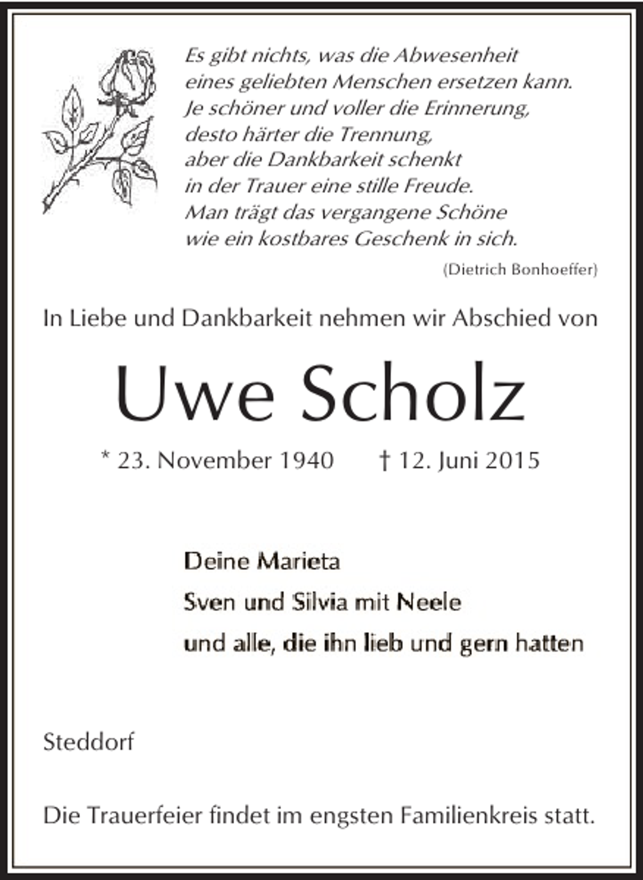<p>Es gibt nichts, was die Abwesenheit<br />eines geliebten Menschen ersetzen kann.<br />Je schöner und voller die Erinnerung,<br />desto härter die Trennung,<br />aber die Dankbarkeit schenkt<br />in der Trauer eine stille Freude.<br />Man trägt das vergangene Schöne<br />wie ein kostbares Geschenk in sich.<br />(Dietrich Bonhoeffer)</p><p>In Liebe und Dankbarkeit nehmen wir Abschied von</p><p>Uwe Scholz</p><p>* 23. November 1940</p><p>† 12. Juni 2015</p><p>Steddorf<br />Die Trauerfeier findet im engsten Familienkreis statt.</p>