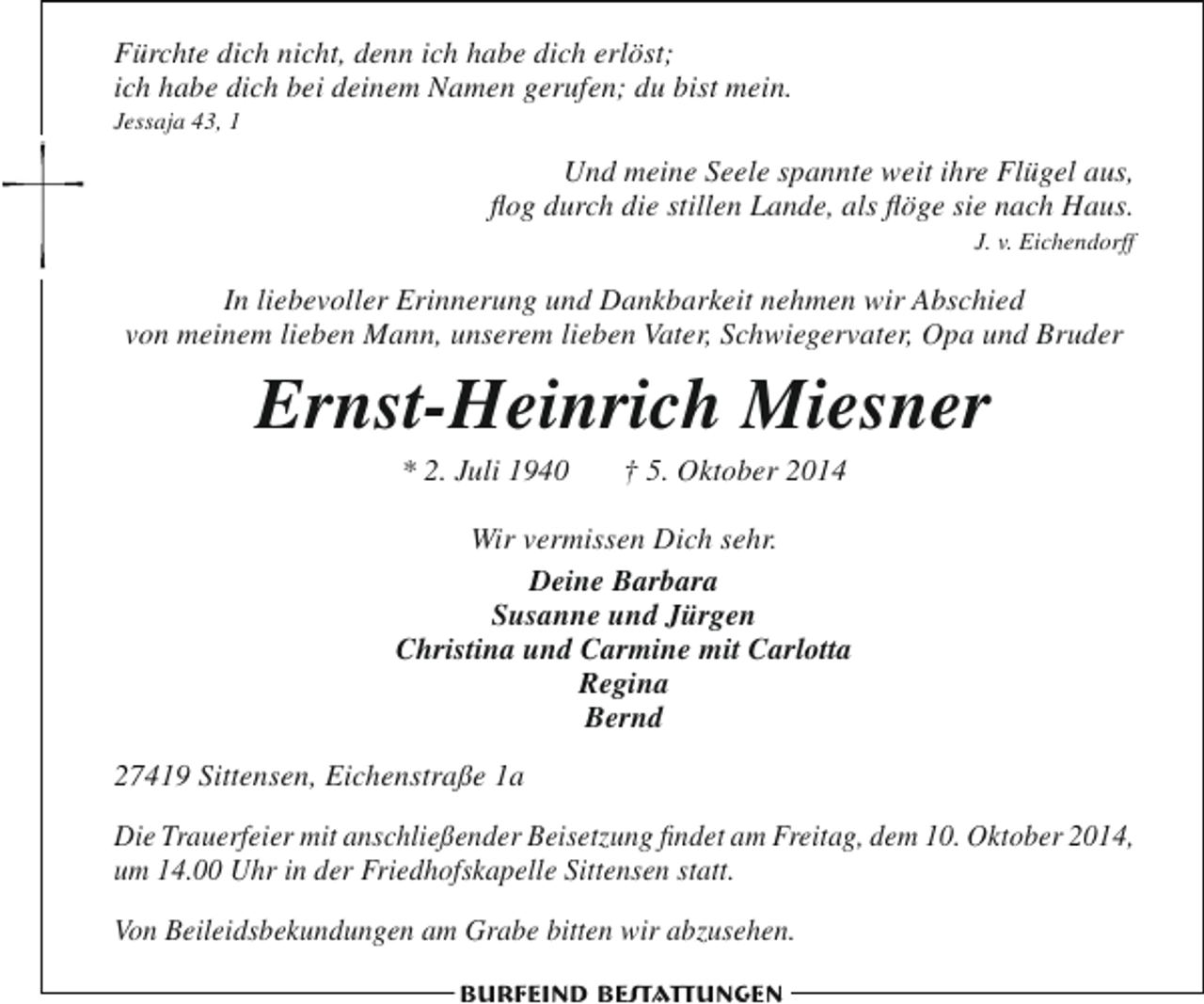 <p>Fürchte dich nicht, denn ich habe dich erlöst;<br />ich habe dich bei deinem Namen gerufen; du bist mein.<br />Jessaja 43, 1</p><p>Und meine Seele spannte weit ihre Flügel aus,<br />flog durch die stillen Lande, als flöge sie nach Haus.<br />J. v. Eichendorff</p><p>In liebevoller Erinnerung und Dankbarkeit nehmen wir Abschied<br />von meinem lieben Mann, unserem lieben Vater, Schwiegervater, Opa und Bruder</p><p>Ernst-Heinrich Miesner<br />* 2. Juli 1940</p><p>† 5. Oktober 2014</p><p>Wir vermissen Dich sehr.<br />Deine Barbara<br />Susanne und Jürgen<br />Christina und Carmine mit Carlotta<br />Regina<br />Bernd<br />27419 Sittensen, Eichenstraße 1a<br />Die Trauerfeier mit anschließender Beisetzung findet am Freitag, dem 10. Oktober 2014,<br />um 14.00 Uhr in der Friedhofskapelle Sittensen statt.<br />Von Beileidsbekundungen am Grabe bitten wir abzusehen.<br />Burfeind Bestattungen</p>