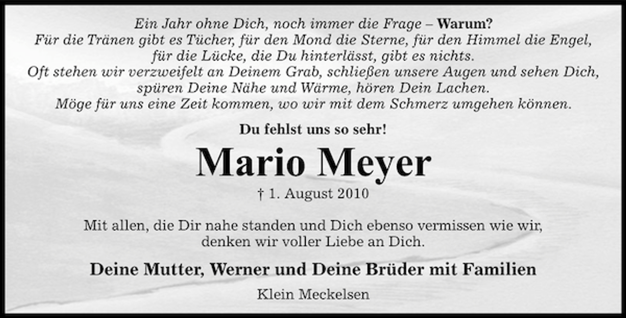 <p>Ein Jahr ohne Dich, noch immer die Frage – Warum?<br />Für die Tränen gibt es Tücher, für den Mond die Sterne, für den Himmel die Engel,<br />für die Lücke, die Du hinterlässt, gibt es nichts.<br />Oft stehen wir verzweifelt an Deinem Grab, schließen unsere Augen und sehen Dich,<br />spüren Deine Nähe und Wärme, hören Dein Lachen.<br />Möge für uns eine Zeit kommen, wo wir mit dem Schmerz umgehen können.<br />Du fehlst uns so sehr!</p><p>Mario Meyer<br />† 1. August 2010<br />Mit allen, die Dir nahe standen und Dich ebenso vermissen wie wir,<br />denken wir voller Liebe an Dich.</p><p>Deine Mutter, Werner und Deine Brüder mit Familien<br />Klein Meckelsen</p>