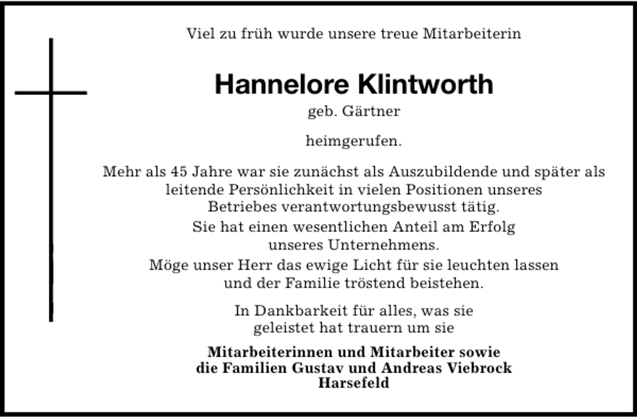 <p>Viel zu früh wurde unsere treue Mitarbeiterin</p><p>Hannelore Klintworth<br />geb. Gärtner</p><p>heimgerufen.<br />Mehr als 45 Jahre war sie zunächst als Auszubildende und später als<br />leitende Persönlichkeit in vielen Positionen unseres<br />Betriebes verantwortungsbewusst tätig.<br />Sie hat einen wesentlichen Anteil am Erfolg<br />unseres Unternehmens.<br />Möge unser Herr das ewige Licht für sie leuchten lassen<br />und der Familie tröstend beistehen.<br />In Dankbarkeit für alles, was sie<br />geleistet hat trauern um sie<br />Mitarbeiterinnen und Mitarbeiter sowie<br />die Familien Gustav und Andreas Viebrock<br />Harsefeld</p>