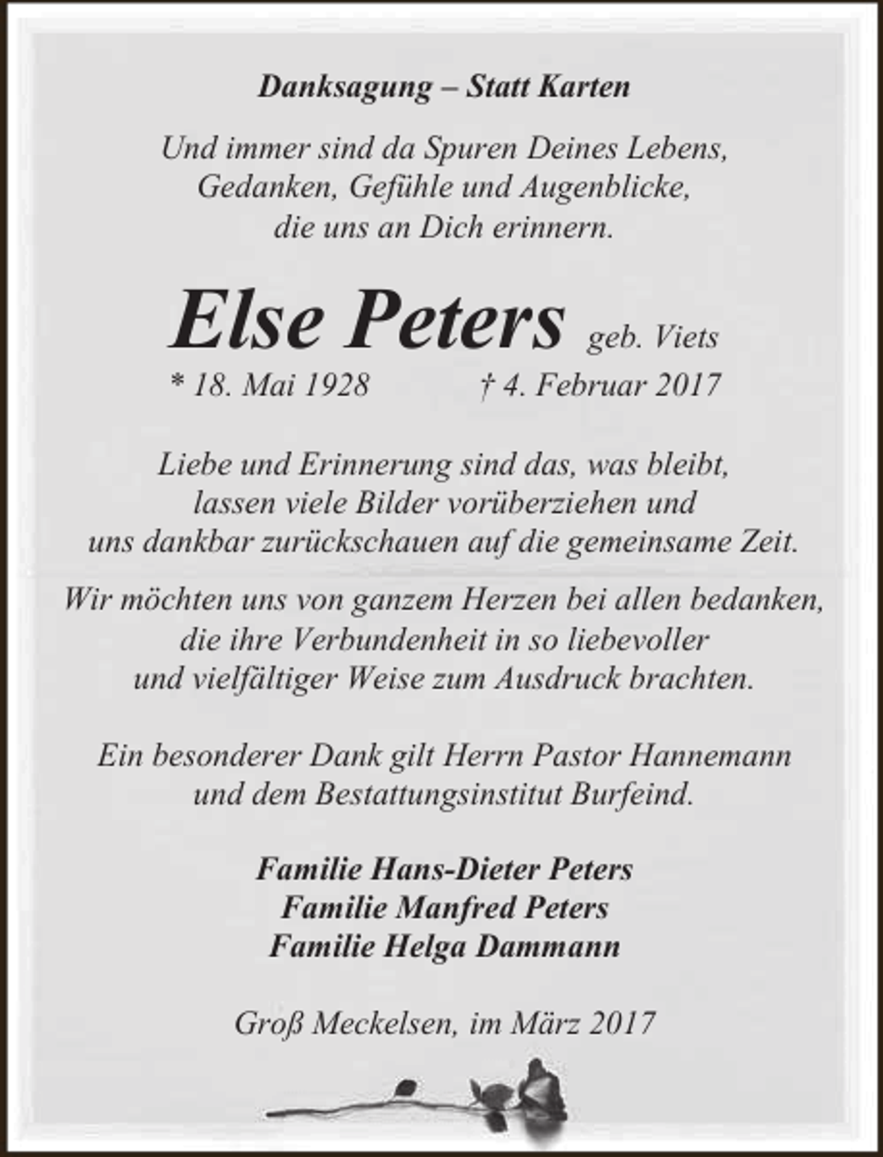 <p>Danksagung – Statt Karten<br />Und immer sind da Spuren Deines Lebens,<br />Gedanken, Gefühle und Augenblicke,<br />die uns an Dich erinnern.</p><p>Else Peters</p><p>* 18. Mai 1928</p><p>geb. Viets<br />† 4. Februar 2017</p><p>Liebe und Erinnerung sind das, was bleibt,<br />lassen viele Bilder vorüberziehen und<br />uns dankbar zurückschauen auf die gemeinsame Zeit.<br />Wir möchten uns von ganzem Herzen bei allen bedanken,<br />die ihre Verbundenheit in so liebevoller<br />und vielfältiger Weise zum Ausdruck brachten.<br />Ein besonderer Dank gilt Herrn Pastor Hannemann<br />und dem Bestattungsinstitut Burfeind.<br />Familie Hans-Dieter Peters<br />Familie Manfred Peters<br />Familie Helga Dammann<br />Groß Meckelsen, im März 2017</p>