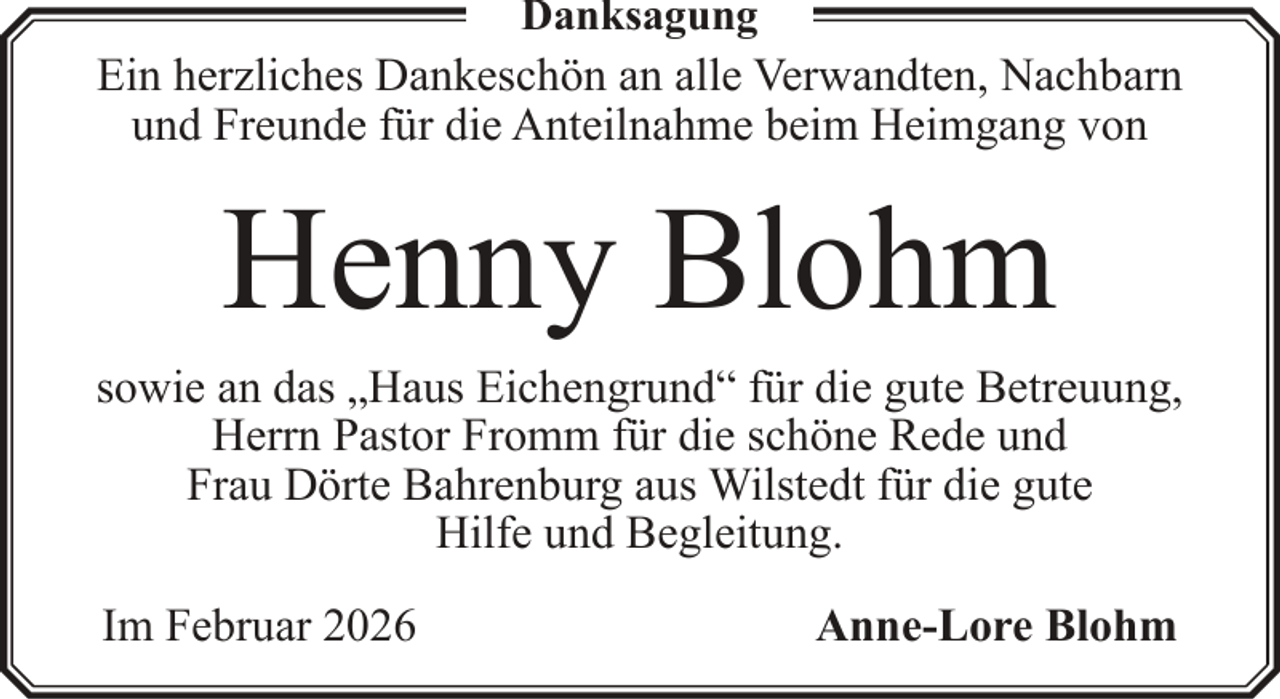 <p>Danksagung</p><p>Ein herzliches Dankeschön an alle Verwandten, Nachbarn<br />und Freunde für die Anteilnahme beim Heimgang von</p><p>Henny Blohm<br />sowie an das „Haus Eichengrund“ für die gute Betreuung,<br />Herrn Pastor Fromm für die schöne Rede und<br />Frau Dörte Bahrenburg aus Wilstedt für die gute<br />Hilfe und Begleitung.<br />Im Februar 2026</p><p>Anne-Lore Blohm</p>