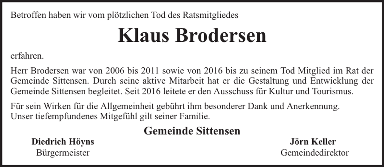 <p>Betroffen haben wir vom plötzlichen Tod des Ratsmitgliedes</p><p>Klaus Brodersen<br />erfahren.<br />Herr Brodersen war von 2006 bis 2011 sowie von 2016 bis zu seinem Tod Mitglied im Rat der<br />Gemeinde Sittensen. Durch seine aktive Mitarbeit hat er die Gestaltung und Entwicklung der<br />Gemeinde Sittensen begleitet. Seit 2016 leitete er den Ausschuss für Kultur und Tourismus.<br />Für sein Wirken für die Allgemeinheit gebührt ihm besonderer Dank und Anerkennung.<br />Unser tiefempfundenes Mitgefühl gilt seiner Familie.<br />Diedrich Höyns<br />Bürgermeister</p><p>Gemeinde Sittensen</p><p>Jörn Keller<br />Gemeindedirektor</p>