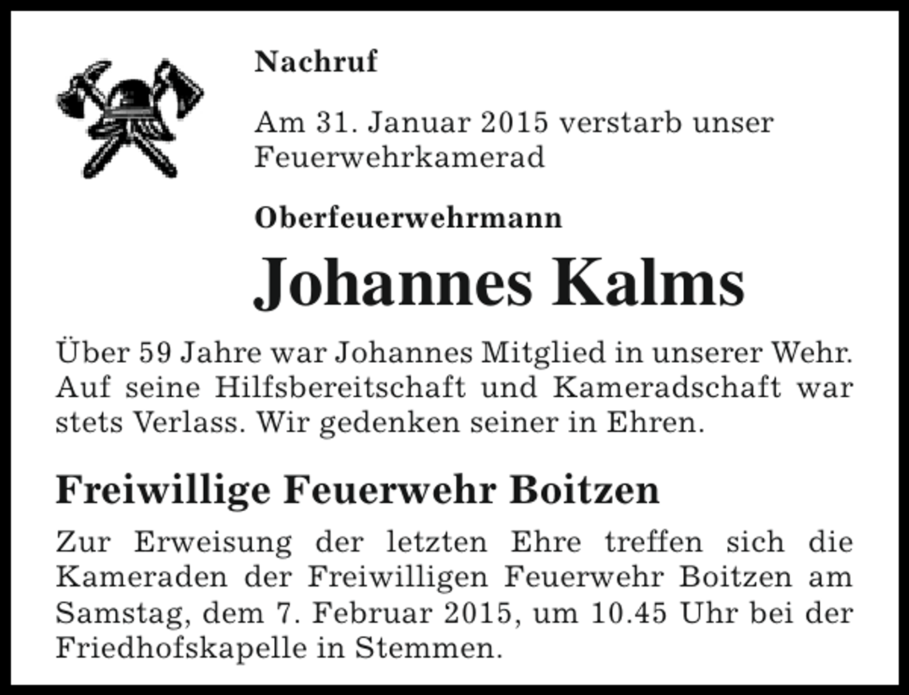 <p>Nachruf<br />Am 31. Januar 2015 verstarb unser<br />Feuerwehrkamerad<br />Oberfeuerwehrmann</p><p>Johannes Kalms<br />Über 59 Jahre war Johannes Mitglied in unserer Wehr.<br />Auf seine Hilfsbereitschaft und Kameradschaft war<br />stets Verlass. Wir gedenken seiner in Ehren.</p><p>Freiwillige Feuerwehr Boitzen<br />Zur Erweisung der letzten Ehre treffen sich die<br />Kameraden der Freiwilligen Feuerwehr Boitzen am<br />Samstag, dem 7. Februar 2015, um 10.45 Uhr bei der<br />Friedhofskapelle in Stemmen.</p>