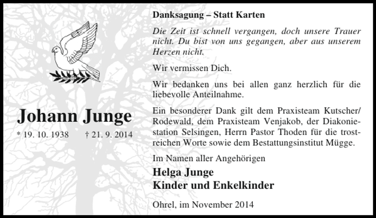 <p>Danksagung – Statt Karten<br />Die Zeit ist schnell vergangen, doch unsere Trauer<br />nicht. Du bist von uns gegangen, aber aus unserem<br />Herzen nicht.<br />Wir vermissen Dich.<br />Wir bedanken uns bei allen ganz herzlich für die<br />liebevolle Anteilnahme.</p><p>Johann Junge<br />* 19. 10. 1938</p><p>† 21. 9. 2014</p><p>Ein besonderer Dank gilt dem Praxisteam Kutscher/<br />Rodewald, dem Praxisteam Venjakob, der Diakoniestation Selsingen, Herrn Pastor Thoden für die trostreichen Worte sowie dem Bestattungsinstitut Mügge.<br />Im Namen aller Angehörigen</p><p>Helga Junge<br />Kinder und Enkelkinder<br />Ohrel, im November 2014</p>