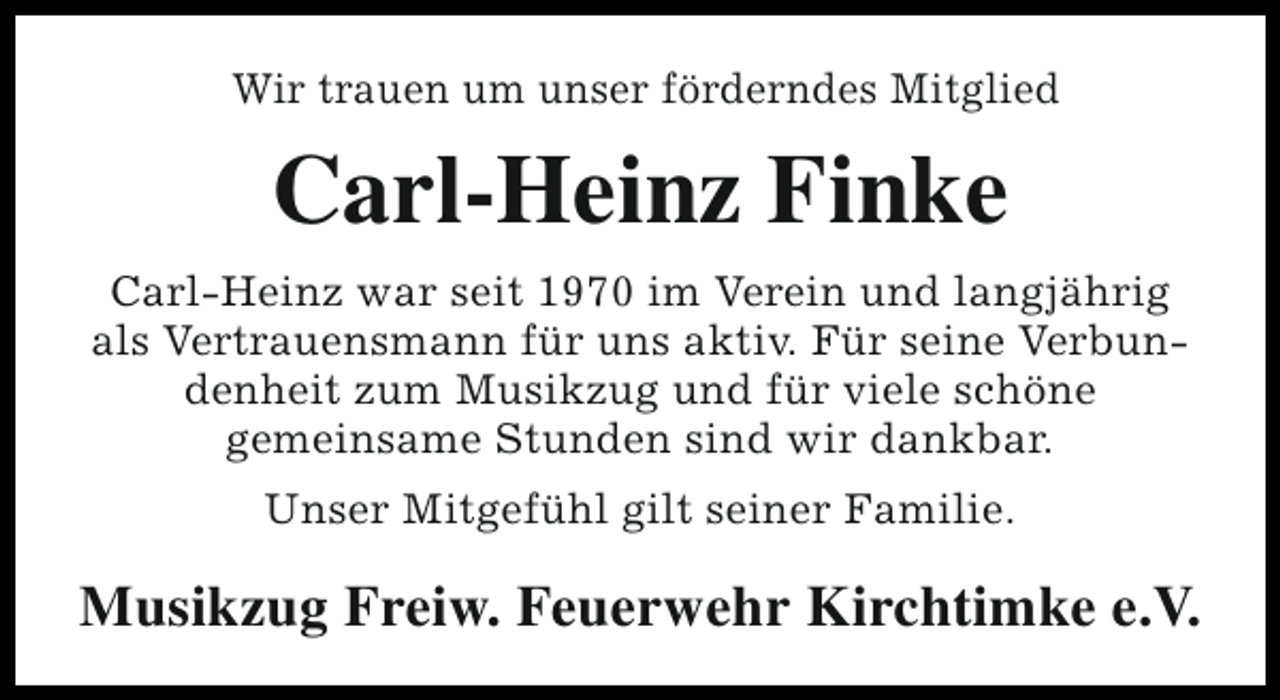 <p>Wir trauen um unser förderndes Mitglied</p><p>Carl-Heinz Finke<br />Carl-Heinz war seit 1970 im Verein und langjährig<br />als Vertrauensmann für uns aktiv. Für seine Verbundenheit zum Musikzug und für viele schöne<br />gemeinsame Stunden sind wir dankbar.<br />Unser Mitgefühl gilt seiner Familie.</p><p>Musikzug Freiw. Feuerwehr Kirchtimke e.V.</p>
