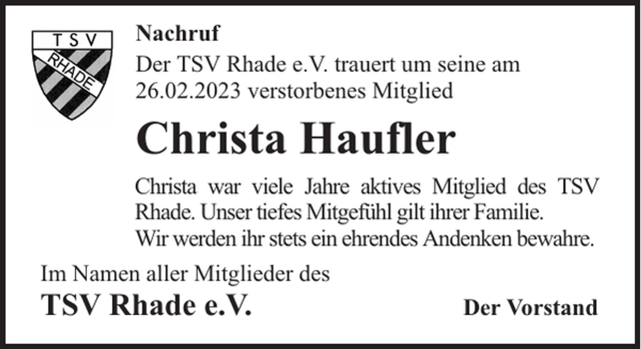 <p>Nachruf<br />Der TSV Rhade e.V. trauert um seine am<br />26.02.2023 verstorbenes Mitglied</p><p>Christa Haufler<br />Christa war viele Jahre aktives Mitglied des TSV<br />Rhade. Unser tiefes Mitgefühl gilt ihrer Familie.<br />Wir werden ihr stets ein ehrendes Andenken bewahre.<br />Im Namen aller Mitglieder des</p><p>TSV Rhade e.V.</p><p>Der Vorstand</p>