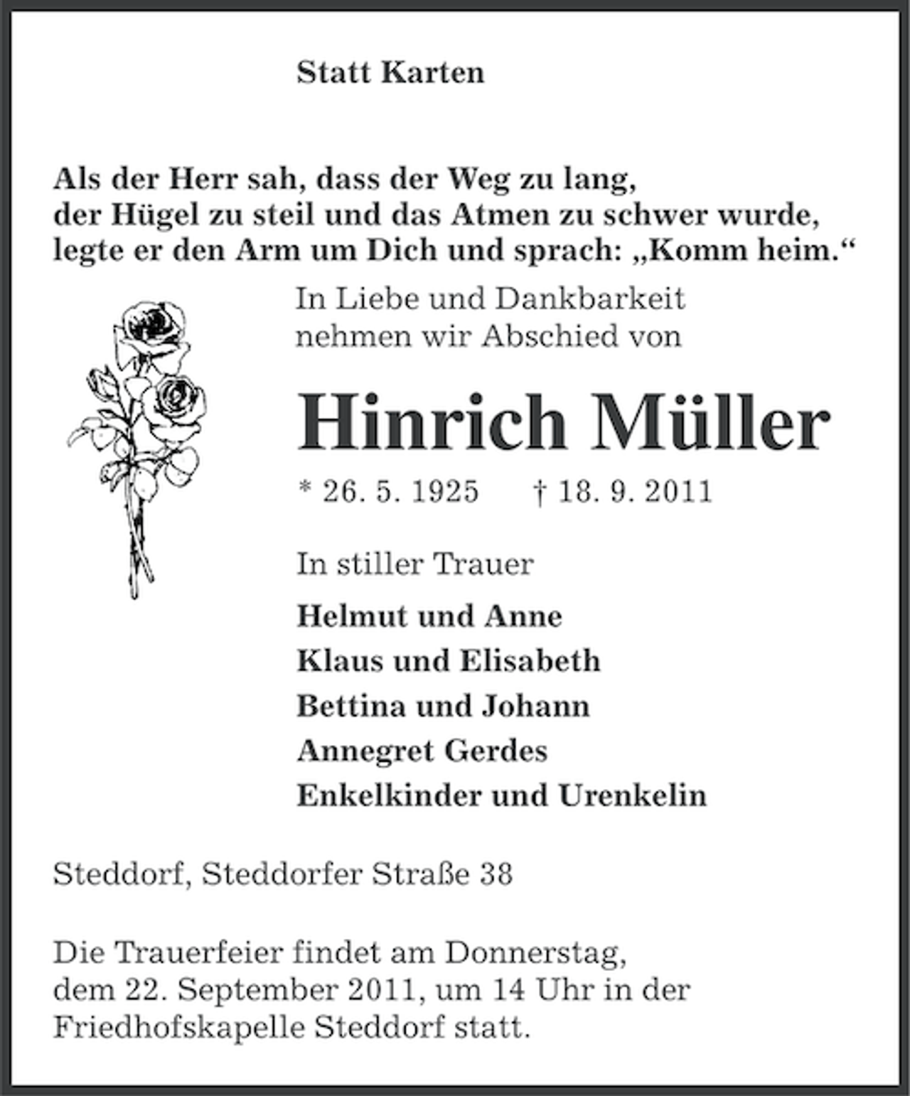 <p>Statt Karten<br />Als der Herr sah, dass der Weg zu lang,<br />der Hügel zu steil und das Atmen zu schwer wurde,<br />legte er den Arm um Dich und sprach: „Komm heim.“<br />In Liebe und Dankbarkeit<br />nehmen wir Abschied von</p><p>Hinrich Müller<br />* 26. 5. 1925</p><p>† 18. 9. 2011</p><p>In stiller Trauer<br />Helmut und Anne<br />Klaus und Elisabeth<br />Bettina und Johann<br />Annegret Gerdes<br />Enkelkinder und Urenkelin<br />Steddorf, Steddorfer Straße 38<br />Die Trauerfeier findet am Donnerstag,<br />dem 22. September 2011, um 14 Uhr in der<br />Friedhofskapelle Steddorf statt.</p>