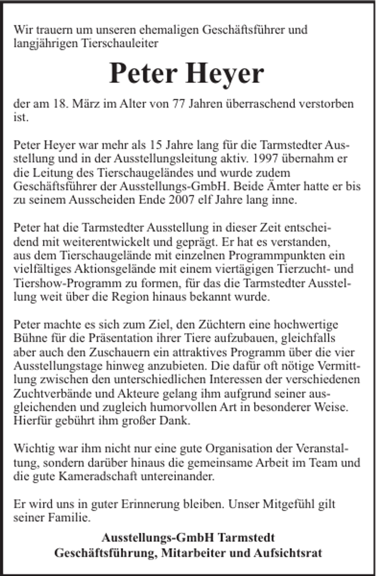 <p>Wir trauern um unseren ehemaligen Geschäftsführer und<br />langjährigen Tierschauleiter</p><p>Peter Heyer<br />der am 18. März im Alter von 77 Jahren überraschend verstorben<br />ist.<br />Peter Heyer war mehr als 15 Jahre lang für die Tarmstedter Ausstellung und in der Ausstellungsleitung aktiv. 1997 übernahm er<br />die Leitung des Tierschaugeländes und wurde zudem<br />Geschäftsführer der Ausstellungs-GmbH. Beide Ämter hatte er bis<br />zu seinem Ausscheiden Ende 2007 elf Jahre lang inne.<br />Peter hat die Tarmstedter Ausstellung in dieser Zeit entscheidend mit weiterentwickelt und geprägt. Er hat es verstanden,<br />aus dem Tierschaugelände mit einzelnen Programmpunkten ein<br />vielfältiges Aktionsgelände mit einem viertägigen Tierzucht- und<br />Tiershow-Programm zu formen, für das die Tarmstedter Ausstellung weit über die Region hinaus bekannt wurde.<br />Peter machte es sich zum Ziel, den Züchtern eine hochwertige<br />Bühne für die Präsentation ihrer Tiere aufzubauen, gleichfalls<br />aber auch den Zuschauern ein attraktives Programm über die vier<br />Ausstellungstage hinweg anzubieten. Die dafür oft nötige Vermittlung zwischen den unterschiedlichen Interessen der verschiedenen<br />Zuchtverbände und Akteure gelang ihm aufgrund seiner ausgleichenden und zugleich humorvollen Art in besonderer Weise.<br />Hierfür gebührt ihm großer Dank.<br />Wichtig war ihm nicht nur eine gute Organisation der Veranstaltung, sondern darüber hinaus die gemeinsame Arbeit im Team und<br />die gute Kameradschaft untereinander.<br />Er wird uns in guter Erinnerung bleiben. Unser Mitgefühl gilt<br />seiner Familie.<br />Ausstellungs-GmbH Tarmstedt<br />Geschäftsführung, Mitarbeiter und Aufsichtsrat</p>