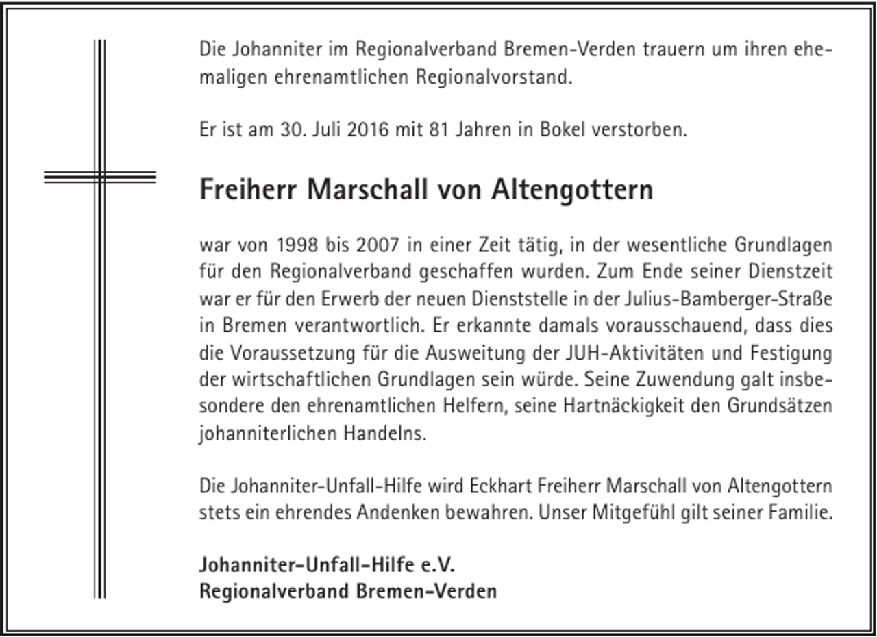 <p>Die Johanniter im Regionalverband Bremen-Verden trauern um ihren ehemaligen ehrenamtlichen Regionalvorstand.<br />Er ist am 30. Juli 2016 mit 81 Jahren in Bokel verstorben.</p><p>Freiherr Marschall von Altengottern<br />war von 1998 bis 2007 in einer Zeit tätig, in der wesentliche Grundlagen<br />für den Regionalverband geschaffen wurden. Zum Ende seiner Dienstzeit<br />war er für den Erwerb der neuen Dienststelle in der Julius-Bamberger-Straße<br />in Bremen verantwortlich. Er erkannte damals vorausschauend, dass dies<br />die Voraussetzung für die Ausweitung der JUH-Aktivitäten und Festigung<br />der wirtschaftlichen Grundlagen sein würde. Seine Zuwendung galt insbesondere den ehrenamtlichen Helfern, seine Hartnäckigkeit den Grundsätzen<br />johanniterlichen Handelns.<br />Die Johanniter-Unfall-Hilfe wird Eckhart Freiherr Marschall von Altengottern<br />stets ein ehrendes Andenken bewahren. Unser Mitgefühl gilt seiner Familie.<br />Johanniter-Unfall-Hilfe e.V.<br />Regionalverband Bremen-Verden</p>