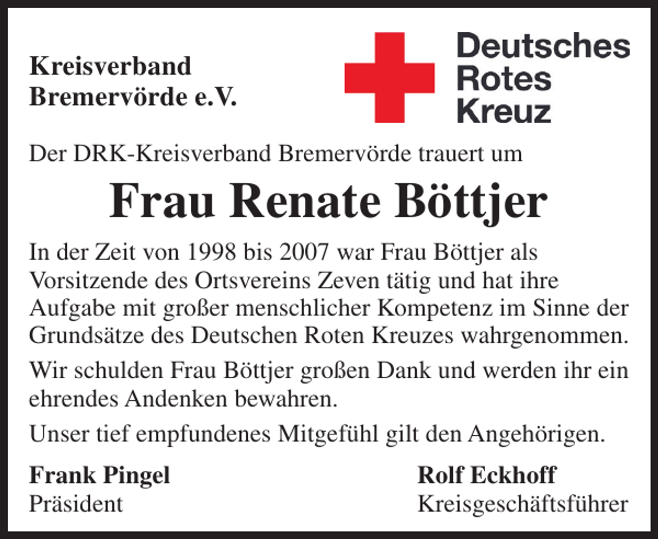 <p>Kreisverband<br />Bremervörde e.V.<br />Der DRK-Kreisverband Bremervörde trauert um</p><p>Frau Renate Böttjer</p><p>In der Zeit von 1998 bis 2007 war Frau Böttjer als<br />Vorsitzende des Ortsvereins Zeven tätig und hat ihre<br />Aufgabe mit großer menschlicher Kompetenz im Sinne der<br />Grundsätze des Deutschen Roten Kreuzes wahrgenommen.<br />Wir schulden Frau Böttjer großen Dank und werden ihr ein<br />ehrendes Andenken bewahren.<br />Unser tief empfundenes Mitgefühl gilt den Angehörigen.<br />Frank Pingel<br />Präsident</p><p>Rolf Eckhoff<br />Kreisgeschäftsführer</p>