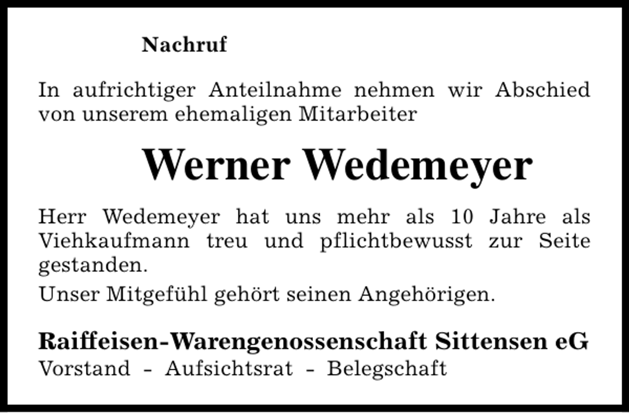 <p>Nachruf<br />In aufrichtiger Anteilnahme nehmen wir Abschied<br />von unserem ehemaligen Mitarbeiter</p><p>Werner Wedemeyer<br />Herr Wedemeyer hat uns mehr als 10 Jahre als<br />Viehkaufmann treu und pflichtbewusst zur Seite<br />gestanden.<br />Unser Mitgefühl gehört seinen Angehörigen.</p><p>Raiffeisen-Warengenossenschaft Sittensen eG<br />Vorstand - Aufsichtsrat - Belegschaft</p>