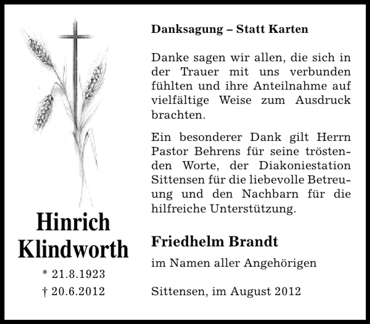 <p>Danksagung – Statt Karten<br />Danke sagen wir allen, die sich in<br />der Trauer mit uns verbunden<br />fühlten und ihre Anteilnahme auf<br />vielfältige Weise zum Ausdruck<br />brachten.</p><p>Hinrich<br />Klindworth<br />* 21.8.1923<br />† 20.6.2012</p><p>Ein besonderer Dank gilt Herrn<br />Pastor Behrens für seine tröstenden Worte, der Diakoniestation<br />Sittensen für die liebevolle Betreuung und den Nachbarn für die<br />hilfreiche Unterstützung.</p><p>Friedhelm Brandt<br />im Namen aller Angehörigen<br />Sittensen, im August 2012</p>