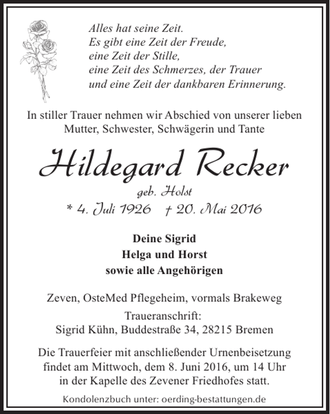 <p>Alles hat seine Zeit.<br />Es gibt eine Zeit der Freude,<br />eine Zeit der Stille,<br />eine Zeit des Schmerzes, der Trauer<br />und eine Zeit der dankbaren Erinnerung.<br />In stiller Trauer nehmen wir Abschied von unserer lieben<br />Mutter, Schwester, Schwägerin und Tante</p><p>Hildegard Recker<br />geb. Holst<br />* 4. Juli 1926 † 20. Mai 2016<br />Deine Sigrid<br />Helga und Horst<br />sowie alle Angehörigen<br />Zeven, OsteMed Pflegeheim, vormals Brakeweg<br />Traueranschrift:<br />Sigrid Kühn, Buddestraße 34, 28215 Bremen</p><p>Die Trauerfeier mit anschließender Urnenbeisetzung<br />findet am Mittwoch, dem 8. Juni 2016, um 14 Uhr<br />in der Kapelle des Zevener Friedhofes statt.<br />Kondolenzbuch unter: oerding-bestattungen.de</p>