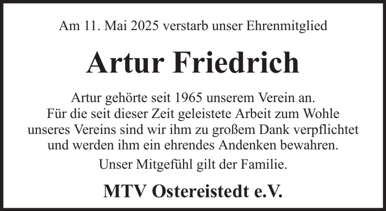 <p>Am 11. Mai 2025 verstarb unser Ehrenmitglied</p><p>Artur Friedrich<br />Artur gehörte seit 1965 unserem Verein an.<br />Für die seit dieser Zeit geleistete Arbeit zum Wohle<br />unseres Vereins sind wir ihm zu großem Dank verpflichtet<br />und werden ihm ein ehrendes Andenken bewahren.<br />Unser Mitgefühl gilt der Familie.</p><p>MTV Ostereistedt e.V.</p>