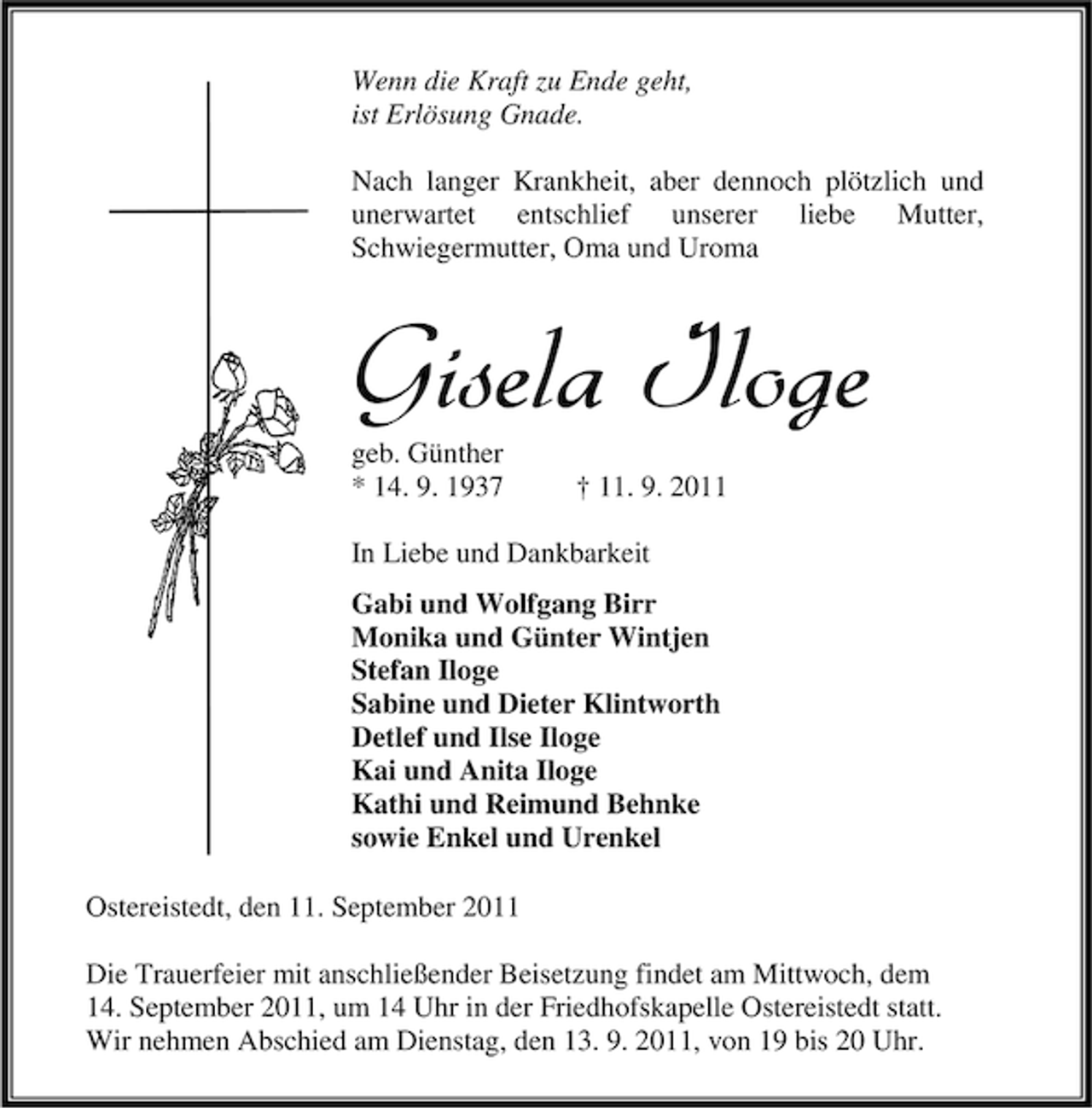 <p>Wenn die Kraft zu Ende geht,<br />ist Erlösung Gnade.<br />Nach langer Krankheit, aber dennoch plötzlich und<br />unerwartet entschlief unserer liebe Mutter,<br />Schwiegermutter, Oma und Uroma</p><p>Gisela Iloge<br />geb. Günther<br />* 14. 9. 1937</p><p>† 11. 9. 2011</p><p>In Liebe und Dankbarkeit<br />Gabi und Wolfgang Birr<br />Monika und Günter Wintjen<br />Stefan Iloge<br />Sabine und Dieter Klintworth<br />Detlef und Ilse Iloge<br />Kai und Anita Iloge<br />Kathi und Reimund Behnke<br />sowie Enkel und Urenkel<br />Ostereistedt, den 11. September 2011<br />Die Trauerfeier mit anschließender Beisetzung findet am Mittwoch, dem<br />14. September 2011, um 14 Uhr in der Friedhofskapelle Ostereistedt statt.<br />Wir nehmen Abschied am Dienstag, den 13. 9. 2011, von 19 bis 20 Uhr.</p>