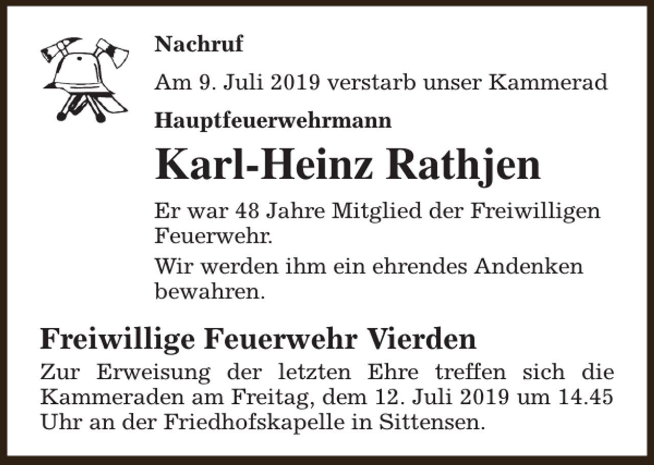 <p>Nachruf<br />Am 9. Juli 2019 verstarb unser Kammerad<br />Hauptfeuerwehrmann</p><p>Karl-Heinz Rathjen<br />Er war 48 Jahre Mitglied der Freiwilligen<br />Feuerwehr.<br />Wir werden ihm ein ehrendes Andenken<br />bewahren.</p><p>Freiwillige Feuerwehr Vierden</p><p>Zur Erweisung der letzten Ehre treffen sich die<br />Kammeraden am Freitag, dem 12. Juli 2019 um 14.45<br />Uhr an der Friedhofskapelle in Sittensen.</p>