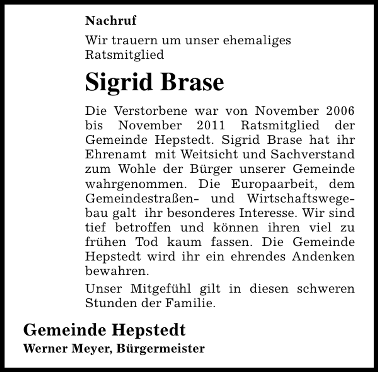 <p>Nachruf<br />Wir trauern um unser ehemaliges<br />Ratsmitglied</p><p>Sigrid Brase<br />Die Verstorbene war von November 2006<br />bis November 2011 Ratsmitglied der<br />Gemeinde Hepstedt. Sigrid Brase hat ihr<br />Ehrenamt mit Weitsicht und Sachverstand<br />zum Wohle der Bürger unserer Gemeinde<br />wahrgenommen. Die Europaarbeit, dem<br />Gemeindestraßen- und Wirtschaftswegebau galt ihr besonderes Interesse. Wir sind<br />tief betroffen und können ihren viel zu<br />frühen Tod kaum fassen. Die Gemeinde<br />Hepstedt wird ihr ein ehrendes Andenken<br />bewahren.<br />Unser Mitgefühl gilt in diesen schweren<br />Stunden der Familie.</p><p>Gemeinde Hepstedt</p><p>Werner Meyer, Bürgermeister</p>