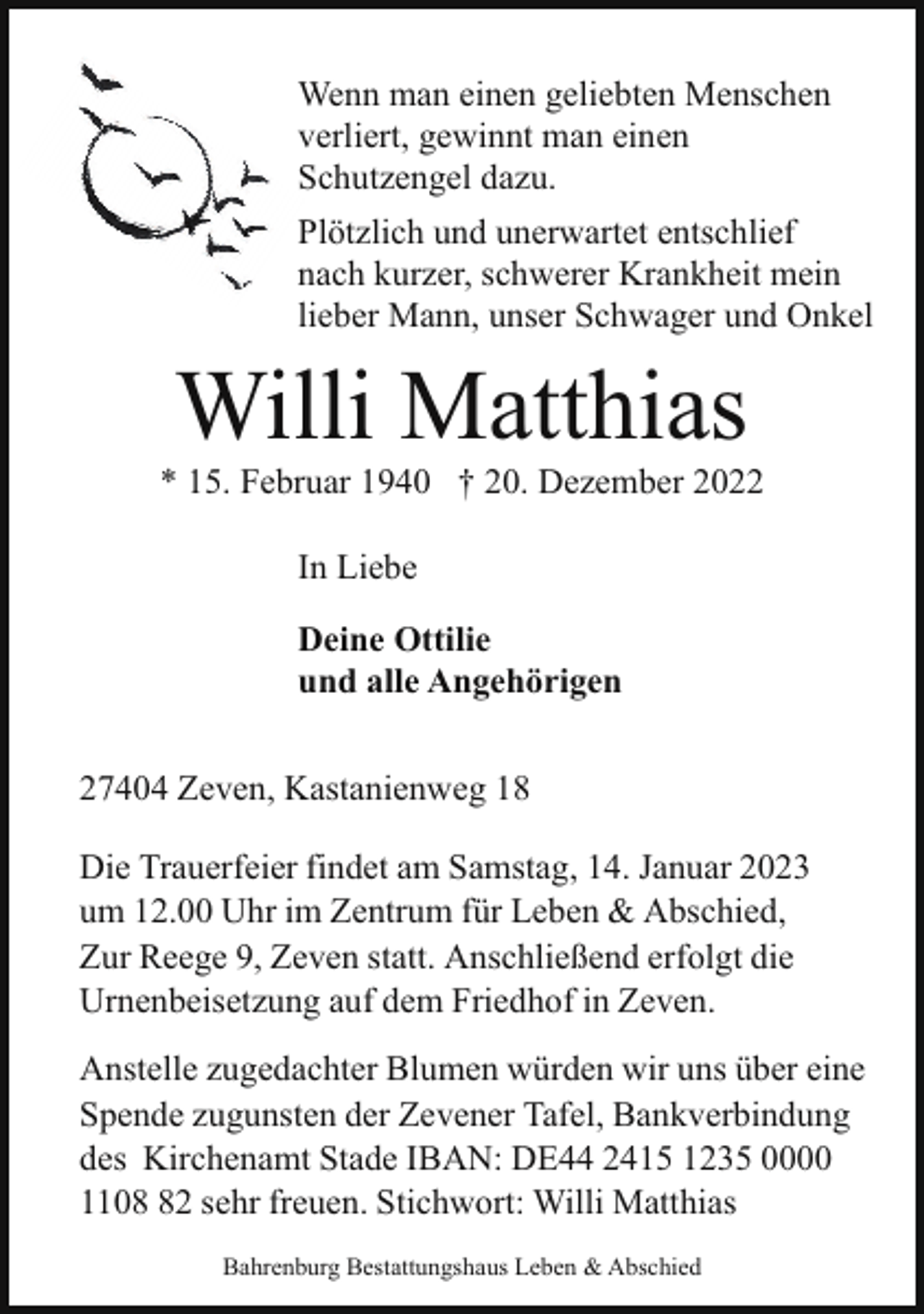 <p>Wenn man einen geliebten Menschen<br />verliert, gewinnt man einen<br />Schutzengel dazu.<br />Plötzlich und unerwartet entschlief<br />nach kurzer, schwerer Krankheit mein<br />lieber Mann, unser Schwager und Onkel</p><p>Willi Matthias</p><p>* 15. Februar 1940 † 20. Dezember 2022<br />In Liebe<br />Deine Ottilie<br />und alle Angehörigen<br />27404 Zeven, Kastanienweg 18<br />Die Trauerfeier findet am Samstag, 14. Januar 2023<br />um 12.00 Uhr im Zentrum für Leben &amp; Abschied,<br />Zur Reege 9, Zeven statt. Anschließend erfolgt die<br />Urnenbeisetzung auf dem Friedhof in Zeven.<br />Anstelle zugedachter Blumen würden wir uns über eine<br />Spende zugunsten der Zevener Tafel, Bankverbindung<br />des Kirchenamt Stade IBAN: DE44 2415 1235 0000<br />1102 sehr freuen. Stichwort: Willi Matthias<br />Bahrenburg Bestattungshaus Leben &amp; Abschied</p>