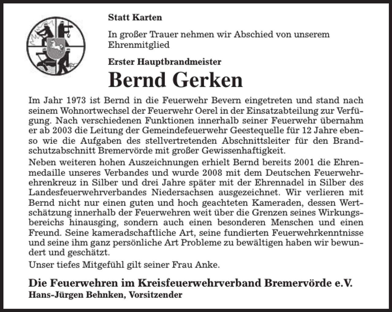 <p>Statt Karten<br />In großer Trauer nehmen wir Abschied von unserem<br />Ehrenmitglied<br />Erster Hauptbrandmeister</p><p>Bernd Gerken<br />Im Jahr 1973 ist Bernd in die Feuerwehr Bevern eingetreten und stand nach<br />seinem Wohnortwechsel der Feuerwehr Oerel in der Einsatzabteilung zur Verfügung. Nach verschiedenen Funktionen innerhalb seiner Feuerwehr übernahm<br />er ab 2003 die Leitung der Gemeindefeuerwehr Geestequelle für 12 Jahre ebenso wie die Aufgaben des stellvertretenden Abschnittsleiter für den Brandschutzabschnitt Bremervörde mit großer Gewissenhaftigkeit.<br />Neben weiteren hohen Auszeichnungen erhielt Bernd bereits 2001 die Ehrenmedaille unseres Verbandes und wurde 2008 mit dem Deutschen Feuerwehrehrenkreuz in Silber und drei Jahre später mit der Ehrennadel in Silber des<br />Landesfeuerwehrverbandes Niedersachsen ausgezeichnet. Wir verlieren mit<br />Bernd nicht nur einen guten und hoch geachteten Kameraden, dessen Wertschätzung innerhalb der Feuerwehren weit über die Grenzen seines Wirkungsbereichs hinausging, sondern auch einen besonderen Menschen und einen<br />Freund. Seine kameradschaftliche Art, seine fundierten Feuerwehrkenntnisse<br />und seine ihm ganz persönliche Art Probleme zu bewältigen haben wir bewundert und geschätzt.<br />Unser tiefes Mitgefühl gilt seiner Frau Anke.</p><p>Die Feuerwehren im Kreisfeuerwehrverband Bremervörde e.V.</p><p>Hans-Jürgen Behnken, Vorsitzender</p>