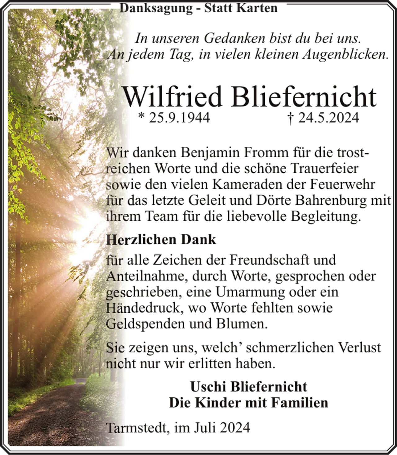 <p>Danksagung<br />n<br />- Statt Karten</p><p>IIn unseren Gedanken bist du bei uns.<br />e<br />edem<br />Tag, in vielen kleinen Augenblicken.</p><p>Wilfried Bliefernicht<br />* 25.9.1944</p><p>† 24.5.2024</p><p>d<br />danken<br />Benjamin Fromm für die trosteen Worte und die schöne Trauerfeier<br />iee den vielen Kameraden der Feuerwehr<br />aas letzte Geleit und Dörte Bahrenburg mit<br />m Team für die liebevolle Begleitung.<br />zlichen Dank<br />allle Zeichen der Freundschaft und<br />eiilnahme, durch Worte, gesprochen oder<br />hhrieben, eine Umarmung oder ein<br />ddedruck, wo Worte fehlten sowie<br />dsspenden und Blumen.<br />zeeigen uns, welch’ schmerzlichen Verlust<br />t nur wir erlitten haben.<br />Uschi Bliefernicht<br />Die Kinder mit Familien<br />mstedt, im Juli 2024</p>