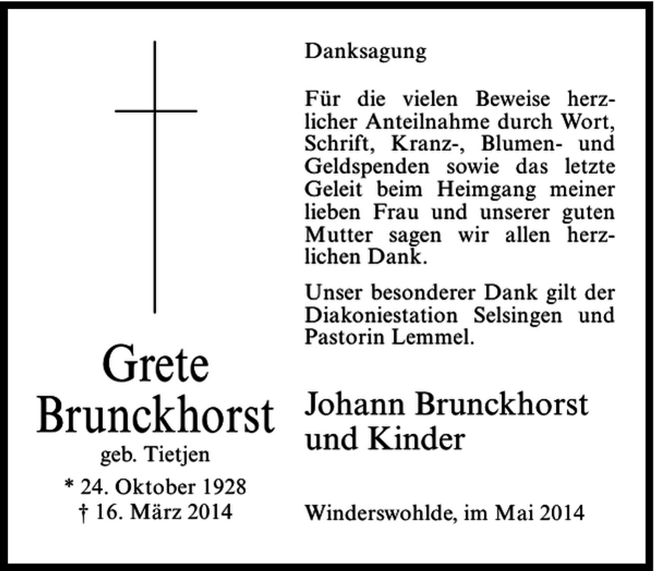 <p>Danksagung<br />Für die vielen Beweise herzlicher Anteilnahme durch Wort,<br />Schrift, Kranz-, Blumen- und<br />Geldspenden sowie das letzte<br />Geleit beim Heimgang meiner<br />lieben Frau und unserer guten<br />Mutter sagen wir allen herzlichen Dank.</p><p>Grete<br />Brunckhorst<br />geb. Tietjen<br />* 24. Oktober 1928<br />† 16. März 2014</p><p>Unser besonderer Dank gilt der<br />Diakoniestation Selsingen und<br />Pastorin Lemmel.</p><p>Johann Brunckhorst<br />und Kinder<br />Winderswohlde, im Mai 2014</p>