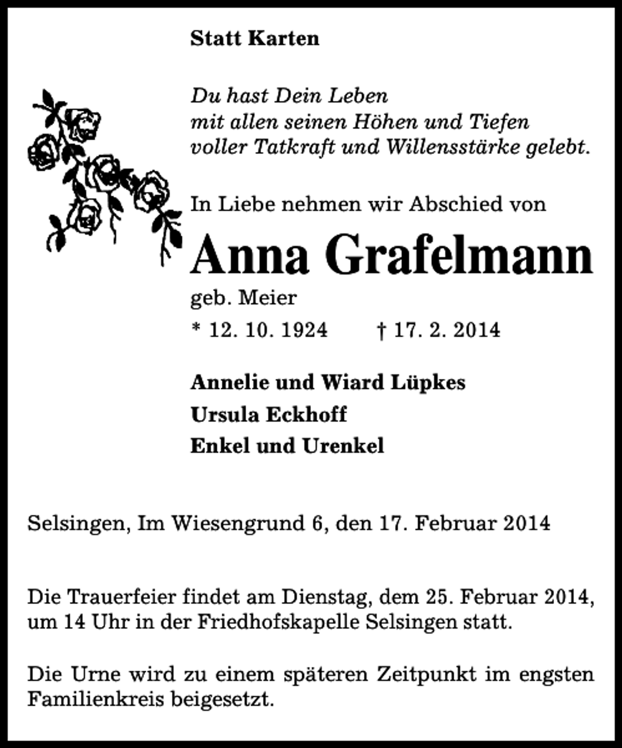 <p>Statt Karten<br />Du hast Dein Leben<br />mit allen seinen Höhen und Tiefen<br />voller Tatkraft und Willensstärke gelebt.<br />In Liebe nehmen wir Abschied von</p>
<p>Anna Grafelmann<br />geb. Meier<br />* 12. 10. 1924</p>
<p>† 17. 2. 2014</p>
<p>Annelie und Wiard Lüpkes<br />Ursula Eckhoff<br />Enkel und Urenkel<br />Selsingen, Im Wiesengrund 6, den 17. Februar 2014<br />Die Trauerfeier findet am Dienstag, dem 25. Februar 2014,<br />um 14 Uhr in der Friedhofskapelle Selsingen statt.<br />Die Urne wird zu einem späteren Zeitpunkt im engsten<br />Familienkreis beigesetzt.</p>