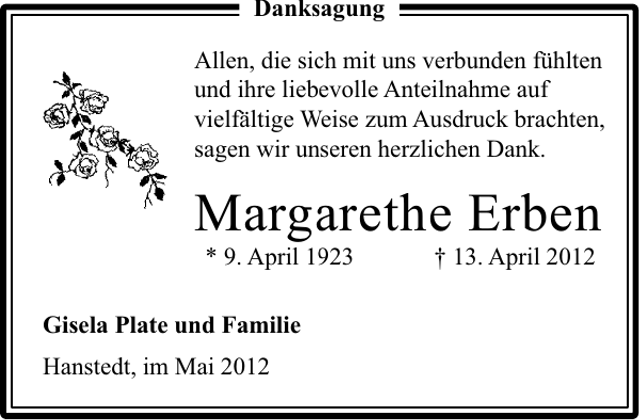 <p>Danksagung<br />Allen, die sich mit uns verbunden fühlten<br />und ihre liebevolle Anteilnahme auf<br />vielfältige Weise zum Ausdruck brachten,<br />sagen wir unseren herzlichen Dank.</p><p>Margarethe Erben<br />* 9. April 1923</p><p>Gisela Plate und Familie<br />Hanstedt, im Mai 2012</p><p>† 13. April 2012</p>