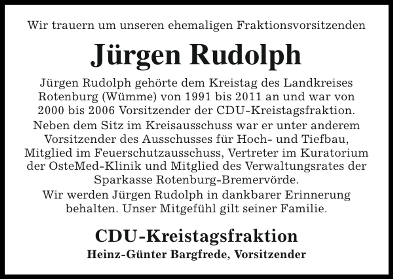<p>Wir trauern um unseren ehemaligen Fraktionsvorsitzenden</p><p>Jürgen Rudolph<br />Jürgen Rudolph gehörte dem Kreistag des Landkreises<br />Rotenburg (Wümme) von 1991 bis 2011 an und war von<br />2000 bis 2006 Vorsitzender der CDU-Kreistagsfraktion.<br />Neben dem Sitz im Kreisausschuss war er unter anderem<br />Vorsitzender des Ausschusses für Hoch- und Tiefbau,<br />Mitglied im Feuerschutzausschuss, Vertreter im Kuratorium<br />der OsteMed-Klinik und Mitglied des Verwaltungsrates der<br />Sparkasse Rotenburg-Bremervörde.<br />Wir werden Jürgen Rudolph in dankbarer Erinnerung<br />behalten. Unser Mitgefühl gilt seiner Familie.</p><p>CDU-Kreistagsfraktion</p><p>Heinz-Günter Bargfrede, Vorsitzender</p>