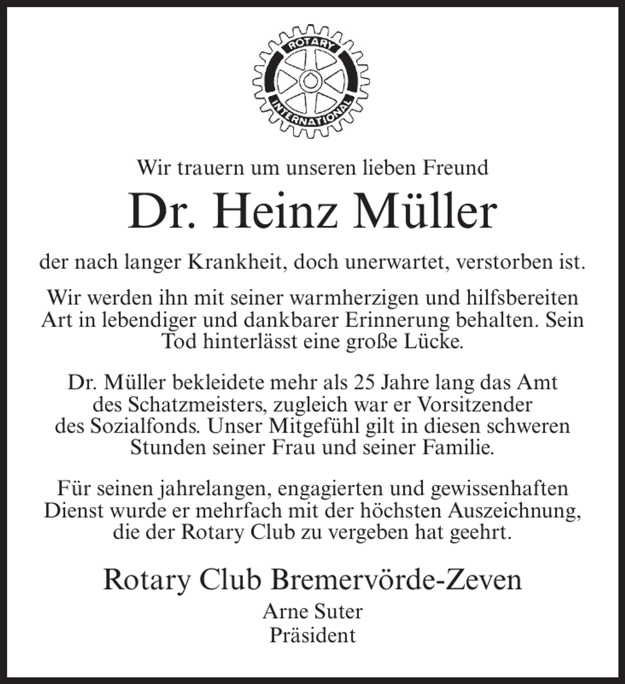 <p>Wir trauern um unseren lieben Freund</p><p>Dr. Heinz Müller<br />der nach langer Krankheit, doch unerwartet, verstorben ist.<br />Wir werden ihn mit seiner warmherzigen und hilfsbereiten<br />Art in lebendiger und dankbarer Erinnerung behalten. Sein<br />Tod hinterlässt eine große Lücke.<br />Dr. Müller bekleidete mehr als 25 Jahre lang das Amt<br />des Schatzmeisters, zugleich war er Vorsitzender<br />des Sozialfonds. Unser Mitgefühl gilt in diesen schweren<br />Stunden seiner Frau und seiner Familie.<br />Für seinen jahrelangen, engagierten und gewissenhaften<br />Dienst wurde er mehrfach mit der höchsten Auszeichnung,<br />die der Rotary Club zu vergeben hat geehrt.</p><p>Rotary Club Bremervörde-Zeven<br />Arne Suter<br />Präsident</p>