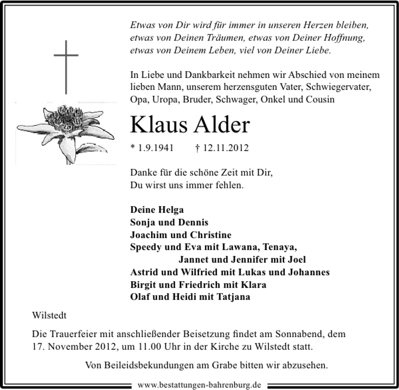 <p>Etwas von Dir wird für immer in unseren Herzen bleiben,<br />etwas von Deinen Träumen, etwas von Deiner Hoffnung,<br />etwas von Deinem Leben, viel von Deiner Liebe.<br />In Liebe und Dankbarkeit nehmen wir Abschied von meinem<br />lieben Mann, unserem herzensguten Vater, Schwiegervater,<br />Opa, Uropa, Bruder, Schwager, Onkel und Cousin</p><p>Klaus Alder<br />* 1.9.1941</p><p>† 12.11.2012</p><p>Danke für die schöne Zeit mit Dir,<br />Du wirst uns immer fehlen.<br />Deine Helga<br />Sonja und Dennis<br />Joachim und Christine<br />Speedy und Eva mit Lawana, Tenaya,<br />Jannet und Jennifer mit Joel<br />Astrid und Wilfried mit Lukas und Johannes<br />Birgit und Friedrich mit Klara<br />Olaf und Heidi mit Tatjana<br />Wilstedt<br />Die Trauerfeier mit anschließender Beisetzung ﬁndet am Sonnabend, dem<br />17. November 2012, um 11.00 Uhr in der Kirche zu Wilstedt statt.<br />Von Beileidsbekundungen am Grabe bitten wir abzusehen.<br />www.bestattungen-bahrenburg.de</p>