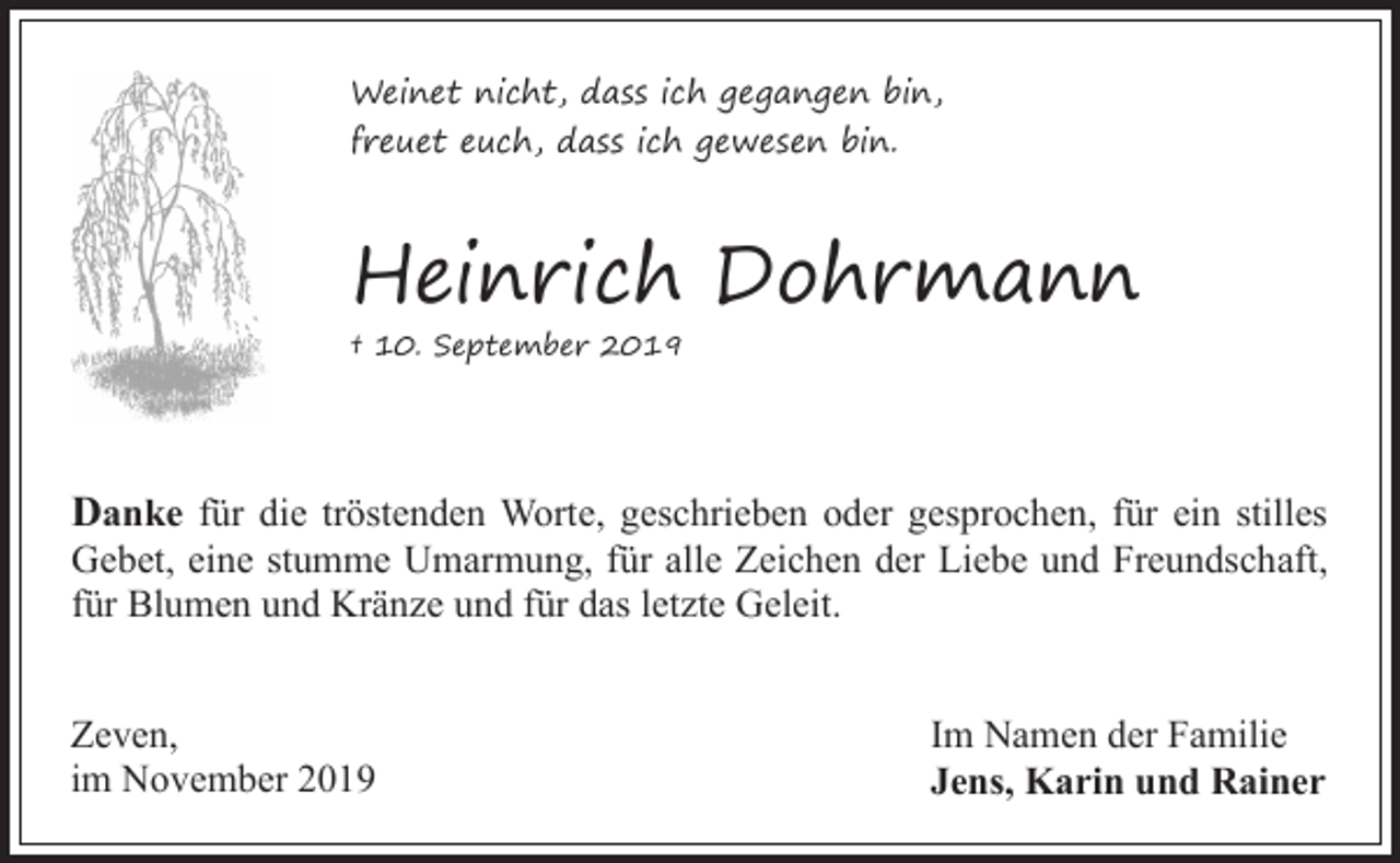 <p>Weinet nicht, dass ich gegangen bin,<br />freuet euch, dass ich gewesen bin.</p><p>Heinrich Dohrmann<br />† 10. September 2019</p><p>Danke für die tröstenden Worte, geschrieben oder gesprochen, für ein stilles</p><p>Gebet, eine stumme Umarmung, für alle Zeichen der Liebe und Freundschaft,<br />für Blumen und Kränze und für das letzte Geleit.</p><p>Zeven,<br />im November 2019</p><p>Im Namen der Familie<br />Jens, Karin und Rainer</p>