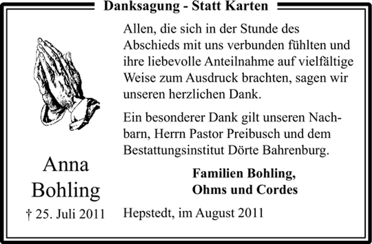 <p>Danksagung - Statt Karten<br />Allen, die sich in der Stunde des<br />Abschieds mit uns verbunden fühlten und<br />ihre liebevolle Anteilnahme auf vielfältige<br />Weise zum Ausdruck brachten, sagen wir<br />unseren herzlichen Dank.</p><p>Anna<br />Bohling<br />† 25. Juli 2011</p><p>Ein besonderer Dank gilt unseren Nachbarn, Herrn Pastor Preibusch und dem<br />Bestattungsinstitut Dörte Bahrenburg.<br />Familien Bohling,<br />Ohms und Cordes<br />Hepstedt, im August 2011</p>