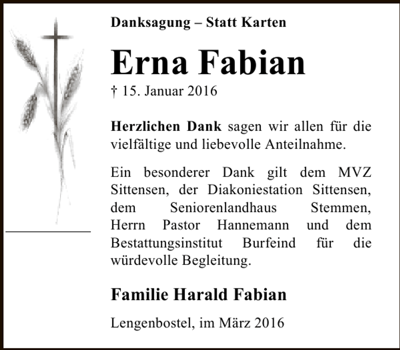 <p>Danksagung – Statt Karten</p><p>Erna Fabian<br />† 15. Januar 2016</p><p>Herzlichen Dank sagen wir allen für die<br />vielfältige und liebevolle Anteilnahme.<br />Ein besonderer Dank gilt dem MVZ<br />Sittensen, der Diakoniestation Sittensen,<br />dem<br />Seniorenlandhaus<br />Stemmen,<br />Herrn Pastor Hannemann und dem<br />Bestattungsinstitut Burfeind für die<br />würdevolle Begleitung.</p><p>Familie Harald Fabian<br />Lengenbostel, im März 2016</p>