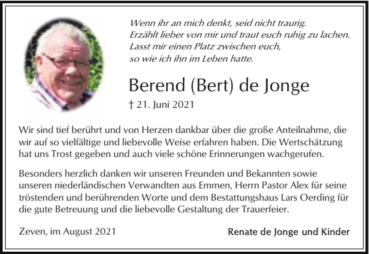 <p>Wenn ihr an mich denkt, seid nicht traurig.<br />Erzählt lieber von mir und traut euch ruhig zu lachen.<br />Lasst mir einen Platz zwischen euch,<br />so wie ich ihn im Leben hatte.</p><p>Berend (Bert) de Jonge<br />† 21. Juni 2021<br />Wir sind tief berührt und von Herzen dankbar über die große Anteilnahme, die<br />wir auf so vielfältige und liebevolle Weise erfahren haben. Die Wertschätzung<br />hat uns Trost gegeben und auch viele schöne Erinnerungen wachgerufen.<br />Besonders herzlich danken wir unseren Freunden und Bekannten sowie<br />unseren niederländischen Verwandten aus Emmen, Herrn Pastor Alex für seine<br />tröstenden und berührenden Worte und dem Bestattungshaus Lars Oerding für<br />die gute Betreuung und die liebevolle Gestaltung der Trauerfeier.<br />Zeven, im August 2021</p>