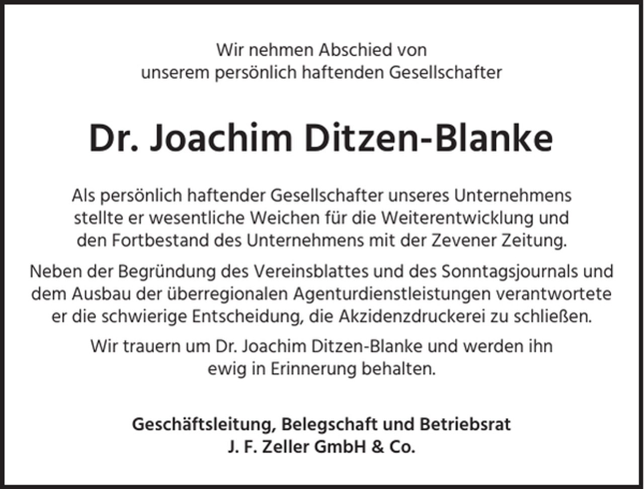 <p>Wir nehmen Abschied von<br />unserem persönlich haftenden Gesellschafter</p><p>Dr. Joachim Ditzen-Blanke<br />Als persönlich haftender Gesellschafter unseres Unternehmens<br />stellte er wesentliche Weichen für die Weiterentwicklung und<br />den Fortbestand des Unternehmens mit der Zevener Zeitung.<br />Neben der Begründung des Vereinsblattes und des Sonntagsjournals und<br />dem Ausbau der überregionalen Agenturdienstleistungen verantwortete<br />er die schwierige Entscheidung, die Akzidenzdruckerei zu schließen.<br />Wir trauern um Dr. Joachim Ditzen-Blanke und werden ihn<br />ewig in Erinnerung behalten.<br />Geschäftsleitung, Belegschaft und Betriebsrat<br />J. F. Zeller GmbH &amp; Co.</p>