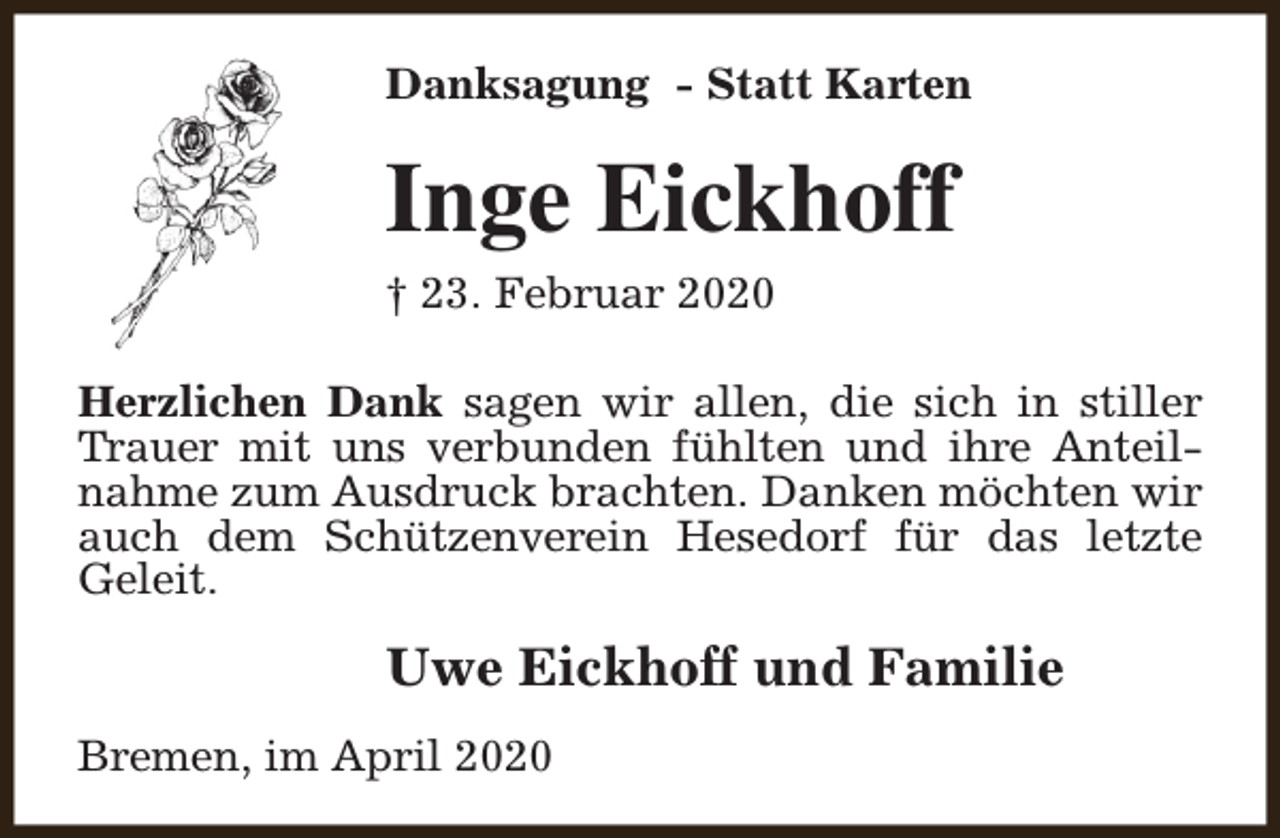<p>Danksagung - Statt Karten</p><p>Inge Eickhoff<br />† 23. Februar 2020<br />Herzlichen Dank sagen wir allen, die sich in stiller<br />Trauer mit uns verbunden fühlten und ihre Anteilnahme zum Ausdruck brachten. Danken möchten wir<br />auch dem Schützenverein Hesedorf für das letzte<br />Geleit.</p><p>Uwe Eickhoff und Familie<br />Bremen, im April 2020</p>