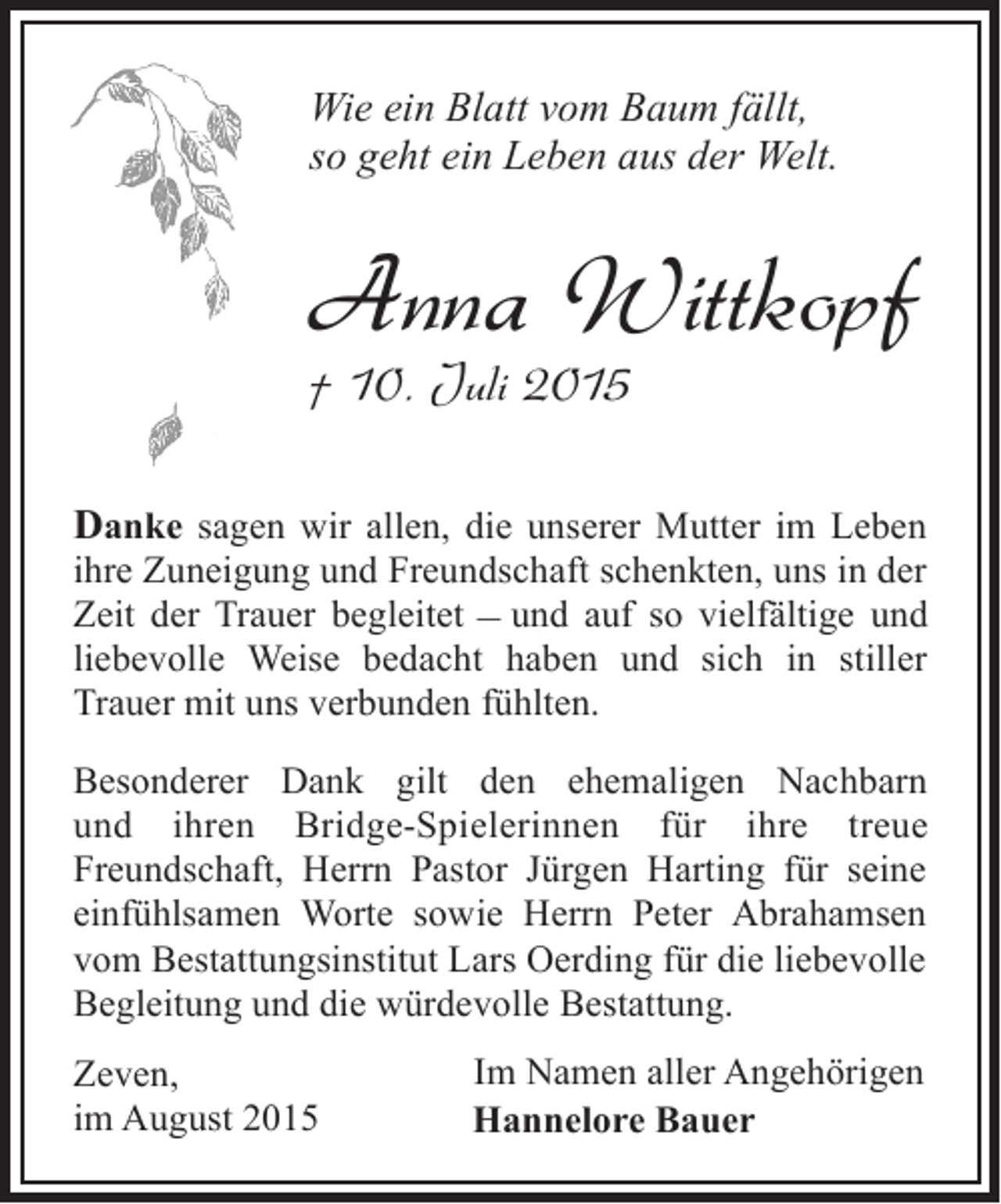 <p>Wie ein Blatt vom Baum fällt,<br />so geht ein Leben aus der Welt.</p><p>Anna Wittkopf<br />† 10. Juli 2015</p><p>Danke sagen wir allen, die unserer Mutter im Leben<br />ihre Zuneigung und Freundschaft schenkten, uns in der<br />Zeit der Trauer begleitet ‒ und auf so vielfältige und<br />liebevolle Weise bedacht haben und sich in stiller<br />Trauer mit uns verbunden fühlten.<br />Besonderer Dank gilt den ehemaligen Nachbarn<br />und ihren Bridge-Spielerinnen für ihre treue<br />Freundschaft, Herrn Pastor Jürgen Harting für seine<br />einfühlsamen Worte sowie Herrn Peter Abrahamsen<br />vom Bestattungsinstitut Lars Oerding für die liebevolle<br />Begleitung und die würdevolle Bestattung.<br />Zeven,<br />im August 2015</p><p>Im Namen aller Angehörigen<br />Hannelore Bauer</p>