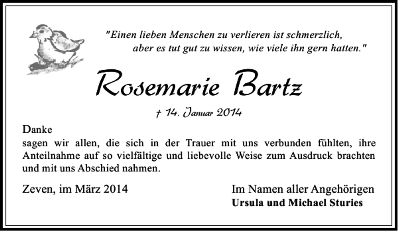 <p>"Einen lieben Menschen zu verlieren ist schmerzlich,<br />aber es tut gut zu wissen, wie viele ihn gern hatten."</p><p>Rosemarie Bartz<br />† 14. Januar 2014</p><p>Danke</p><p>sagen wir allen, die sich in der Trauer mit uns verbunden fühlten, ihre<br />Anteilnahme auf so vielfältige und liebevolle Weise zum Ausdruck brachten<br />und mit uns Abschied nahmen.</p><p>Zeven, im März 2014</p><p>Im Namen aller Angehörigen<br />Ursula und Michael Sturies</p>