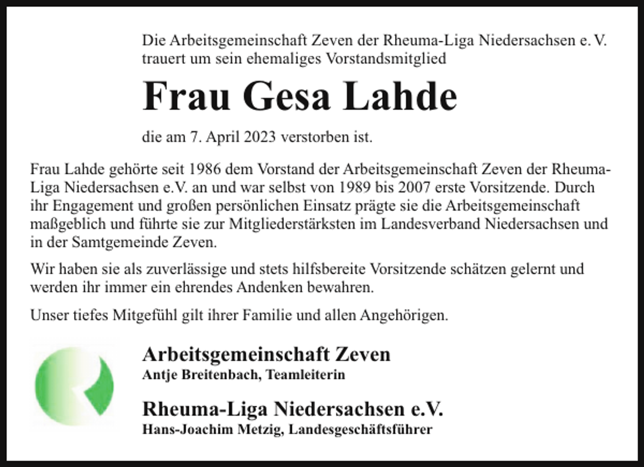 <p>Die Arbeitsgemeinschaft Zeven der Rheuma-Liga Niedersachsen e. V.<br />trauert um sein ehemaliges Vorstandsmitglied</p><p>Frau Gesa Lahde<br />die am 7. April 2023 verstorben ist.<br />Frau Lahde gehörte seit 1986 dem Vorstand der Arbeitsgemeinschaft Zeven der RheumaLiga Niedersachsen e.V. an und war selbst von 1989 bis 2007 erste Vorsitzende. Durch<br />ihr Engagement und großen persönlichen Einsatz prägte sie die Arbeitsgemeinschaft<br />maßgeblich und führte sie zur Mitgliederstärksten im Landesverband Niedersachsen und<br />in der Samtgemeinde Zeven.<br />Wir haben sie als zuverlässige und stets hilfsbereite Vorsitzende schätzen gelernt und<br />werden ihr immer ein ehrendes Andenken bewahren.<br />Unser tiefes Mitgefühl gilt ihrer Familie und allen Angehörigen.</p><p>Arbeitsgemeinschaft Zeven<br />Antje Breitenbach, Teamleiterin</p><p>Rheuma-Liga Niedersachsen e.V.<br />Hans-Joachim Metzig, Landesgeschäftsführer</p>