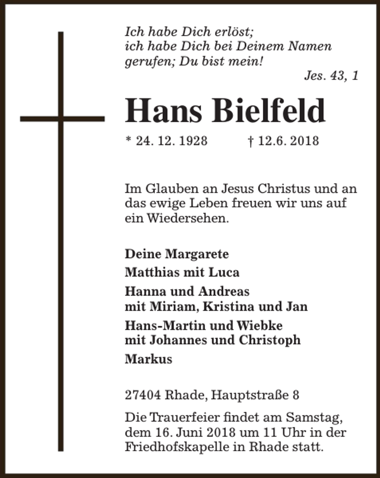 <p>Ich habe Dich erlöst;<br />ich habe Dich bei Deinem Namen<br />gerufen; Du bist mein!<br />Jes. 43, 1</p><p>Hans Bielfeld<br />* 24. 12. 1928</p><p>† 12.6. 2018</p><p>Im Glauben an Jesus Christus und an<br />das ewige Leben freuen wir uns auf<br />ein Wiedersehen.<br />Deine Margarete<br />Matthias mit Luca<br />Hanna und Andreas<br />mit Miriam, Kristina und Jan<br />Hans-Martin und Wiebke<br />mit Johannes und Christoph<br />Markus<br />27404 Rhade, Hauptstraße 8<br />Die Trauerfeier findet am Samstag,<br />dem 16. Juni 2018 um 11 Uhr in der<br />Friedhofskapelle in Rhade statt.</p>