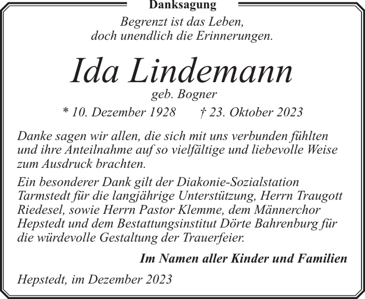 <p>Danksagung</p><p>Begrenzt ist das Leben,<br />doch unendlich die Erinnerungen.</p><p>Ida Lindemann</p><p>geb. Bogner<br />* 10. Dezember 1928<br />† 23. Oktober 2023<br />Danke sagen wir allen, die sich mit uns verbunden fühlten<br />und ihre Anteilnahme auf so vielfältige und liebevolle Weise<br />zum Ausdruck brachten.<br />Ein besonderer Dank gilt der Diakonie-Sozialstation<br />Tarmstedt für die langjährige Unterstützung, Herrn Traugott<br />Riedesel, sowie Herrn Pastor Klemme, dem Männerchor<br />Hepstedt und dem Bestattungsinstitut Dörte Bahrenburg für<br />die würdevolle Gestaltung der Trauerfeier.<br />Im Namen aller Kinder und Familien<br />Hepstedt, im Dezember 2023</p>