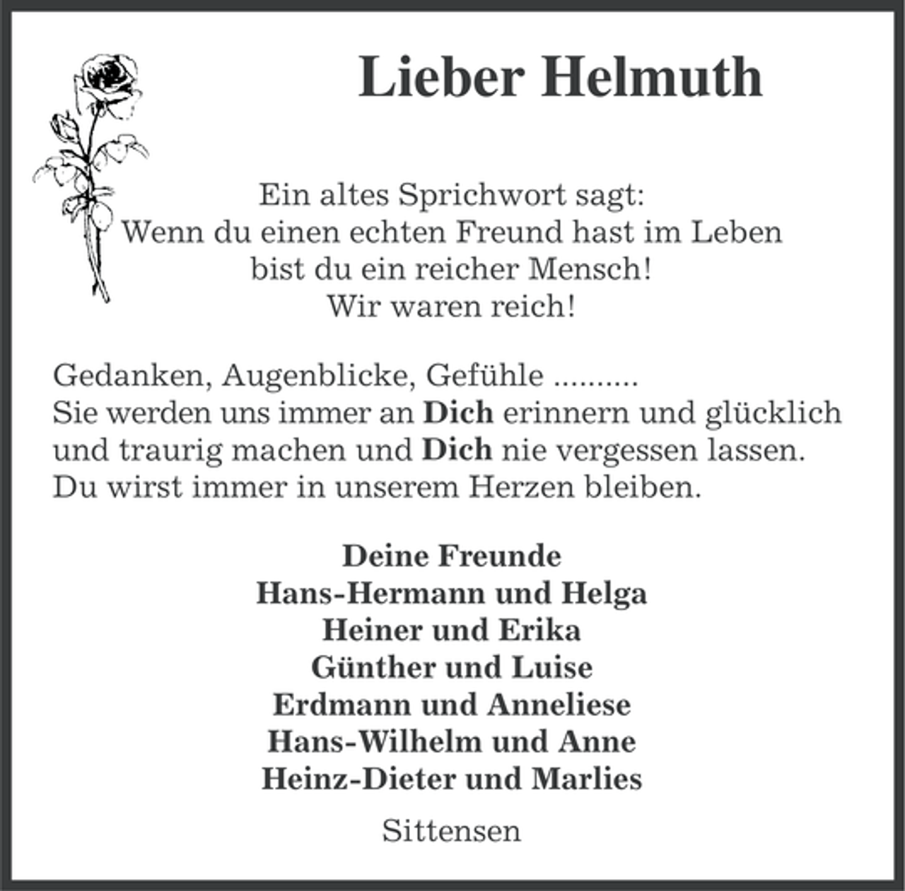 <p>Lieber Helmuth<br />Ein altes Sprichwort sagt:<br />Wenn du einen echten Freund hast im Leben<br />bist du ein reicher Mensch!<br />Wir waren reich!<br />Gedanken, Augenblicke, Gefühle ..........<br />Sie werden uns immer an Dich erinnern und glücklich<br />und traurig machen und Dich nie vergessen lassen.<br />Du wirst immer in unserem Herzen bleiben.<br />Deine Freunde<br />Hans-Hermann und Helga<br />Heiner und Erika<br />Günther und Luise<br />Erdmann und Anneliese<br />Hans-Wilhelm und Anne<br />Heinz-Dieter und Marlies<br />Sittensen</p>