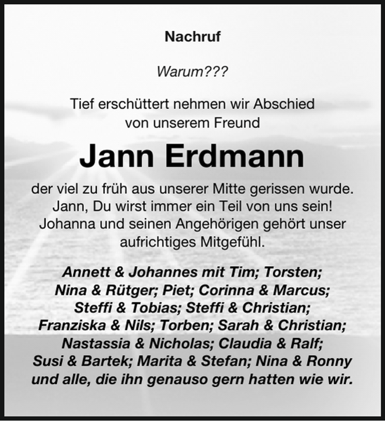 <p>Nachruf<br />Warum???<br />Tief erschüttert nehmen wir Abschied<br />von unserem Freund</p><p>Jann Erdmann<br />der viel zu früh aus unserer Mitte gerissen wurde.<br />Jann, Du wirst immer ein Teil von uns sein!<br />Johanna und seinen Angehörigen gehört unser<br />aufrichtiges Mitgefühl.<br />Annett &amp; Johannes mit Tim; Torsten;<br />Nina &amp; Rütger; Piet; Corinna &amp; Marcus;<br />Steffi &amp; Tobias; Steffi &amp; Christian;<br />Franziska &amp; Nils; Torben; Sarah &amp; Christian;<br />Nastassia &amp; Nicholas; Claudia &amp; Ralf;<br />Susi &amp; Bartek; Marita &amp; Stefan; Nina &amp; Ronny<br />und alle, die ihn genauso gern hatten wie wir.</p>